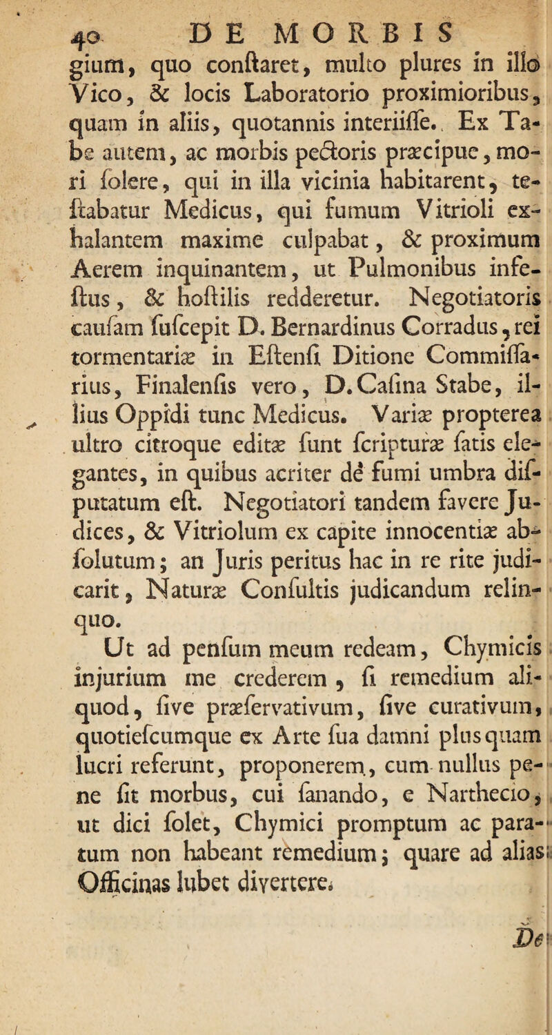 giurn, quo conflaret, multo plures in illo Vico, & locis Laboratorio proximioribus, quam in aliis, quotannis interiiffe., Ex Ta¬ be autem, ac morbis pedoris praecipue, mo¬ ri (olere, qui in illa vicinia habitarent, te- ftabatur Medicus, qui fumum Vitrioli ex¬ halantem maxime culpabat, & proximum Aerem inquinantem, ut Pulmonibus infe- ftus, & hoftilis redderetur. Negotiatoris caufam fufcepit D. Bernardinus Corradus, rei tormentarias in Eftenfi Ditione Commifla- rius, Finalenfis vero, D.Calina Stabe, il¬ lius Oppidi tunc Medicus. Varias propterea ultro citroque editae funt fcripturas fatis ele¬ gantes, in quibus acriter de fumi umbra dif- putatum eft. Negotiatori tandem favere Ju¬ dices, & Vitriolum ex capite innocentia ab- folutum; an J uris peritus hac in re rite judi- carit, Naturas Confultis judicandum relin¬ quo. Ut ad penfum meum redeam, Chymicls injurium me crederem , fi remedium ali¬ quod, five prasfervativum, five curativum, quotiefcumque ex Arte fua damni plus quam lucri referunt, proponerem., cum nullus pe¬ ne fit morbus, cui fanando, e Narthecio, ut dici folet, Chymici promptum ac para¬ tum non habeant remedium; quare ad alias i: Officinas lubet divertere*