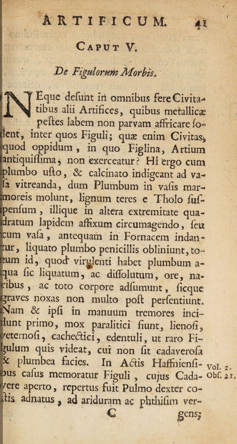 Caput Ve De Figulorum Morbis. NEque defuht in omnibus fere Civitas tibiis alii Artifices, quibus metallicae # peftes labem non parvam affricare fo- lent, inter quos Figuli; quas enim Civitas* quod oppidum , in quo Figlina, Artium jantiquiffima, non exerceatur? Hi‘ergo cum plumbo udo, & calcinato indigeant ad va¬ te vitreanda, dum Plumbum in vafis mar¬ moreis molunt, lignum teres e Tholo fuf- penium, iliique in altera extremitate qua¬ dratum lapidem affixum circumagendo, feu cum vala, antequam in Fornacem indan- jtur, liquato plumbo penicillis obliniunt,to¬ tum id 5 quo«f virulenti habet plumbum a- qua fic liquatum, ac diflolutum, ore, na- jjribus , ac toto corpore adfumunt, ficque praves noxas non multo poft perfentiunt. jjMam Sc ipfi in manuum tremores inci™ ilunt primo, mox paralitici fiunt, lienofi, imernofi, cachedici, edentuli, ut raro Fi¬ gulum quis videat, cui non fit eadaverofa & plumbea facies. In Adis Haffiiienfi- Voj 2 i pus cafus memoratur Figuli , cujus Cada- obf.zu fere aperto, repertus fuit Pulmo dexter co- Jis adnatus9 ad ariduram ac phthifim ver- C gens; i