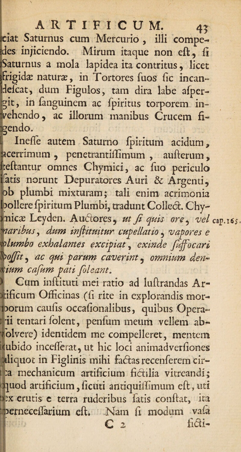 ciat Saturnus cum Mercurio , illi compe¬ des injiciendo. Mirum itaque non eft, fi Saturnus a mola lapidea ita contritus, licet Frigida naturae, in Tortores Fuos fic incan- deleat, dum Figulos, tam dira labe afper- git, in fiinguinem ac fpiritus torporem in¬ vehendo, ac illorum manibus Crucem fi¬ dendo. Inefie autem Saturno fp iri tum acidum, cerrimum , penetrantiffimum , aufterum , teftantur omnes Chymici, ac luo periculo Fatis norunt Depuratores Auri & Argenti, ob plumbi mixturam; tali enim acrimonia pollere fpiritum Plumbi, tradunt Colled. Chy- fnicae Leyden. Audores, ut Ji quis ore5 vel dumbo exhalantes excipiat, exinde fiffocari ojjit, ac qui parum caverint, omnium den« ium cafum pati [oleant. Cum inftituti mei ratio ad luftrandas Ar- ificum Officinas (fi rite in explorandis mor- •jborum caufis occafionalibus, quibus Opera- ijrii tentari fiolent, penfum meum vellem ab- Coivere) identidem me compelleret, mentem Hubido incefierat, ut hic loci animadverfiones Jiliquot in Figlinis mihi fadas recenferem cir- i :a mechanicum artificium fidilia vitreandl; ■quod artificium,ficuti antiquilfimum eft,nti d-x erutis c terra ruderibus fatis confiat, ita ■bernecefiarium eft. Nam fi modum vafa