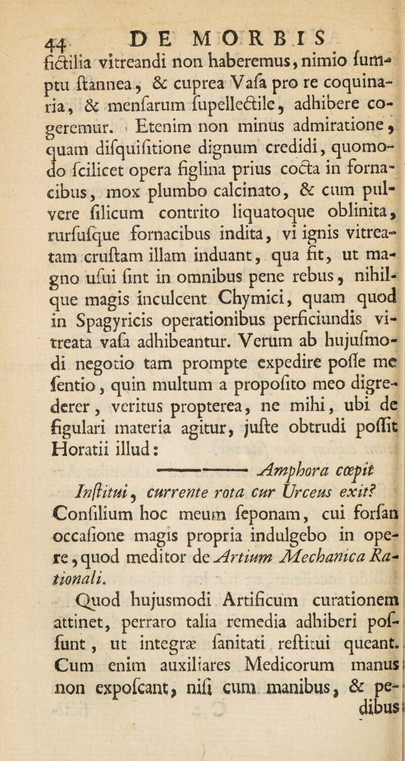 fidilia vitreandi non haberemus, nimio fum- ptu fiannea, & cuprea Vafa pro re coquina¬ ria, & mentarum fupelledile, adhibere co¬ geremur. Etenim non minus admiratione, quam difquifitione dignum credidi, quomo¬ do fciiicet opera figlina prius coda in forna¬ cibus, mox plumbo calcinato, & cum pul¬ vere filicum contrito liquatoque oblinita, rurfufque fornacibus indita, vi ignis vitrea- tam cruftam illam induant, qua fit, ut ma¬ gno ufui fmt in omnibus pene rebus, nihil- que magis inculcent Chymici, quam quod in Spagyricis operationibus perficiundis vi- treata vafa adhibeantur. Verum ab hujufmo- di negotio tam prompte expedire poffe me fentio, quin multum a propofito meo digre¬ derer , veritus propterea, ne mihi, ubi de figulari materia agitur, jufte obtrudi poflit Horatii illud: —- .Amphora coepit Inft itui , currente rota cur Urceus exit? Confilium hoc meum feponam, cui forfan occafione magis propria indulgebo in ope¬ re, quod meditor de Artium Mechanica Ra~ tionali. Quod hujusmodi Artificum curationem attinet, perraro talia remedia adhiberi pof- funt, ut integra? fanitati reftitui queant. Cum enim auxiliares Medicorum manus; non expofcant;* nifi cum manibus, & pe-' dibus; / ■ /