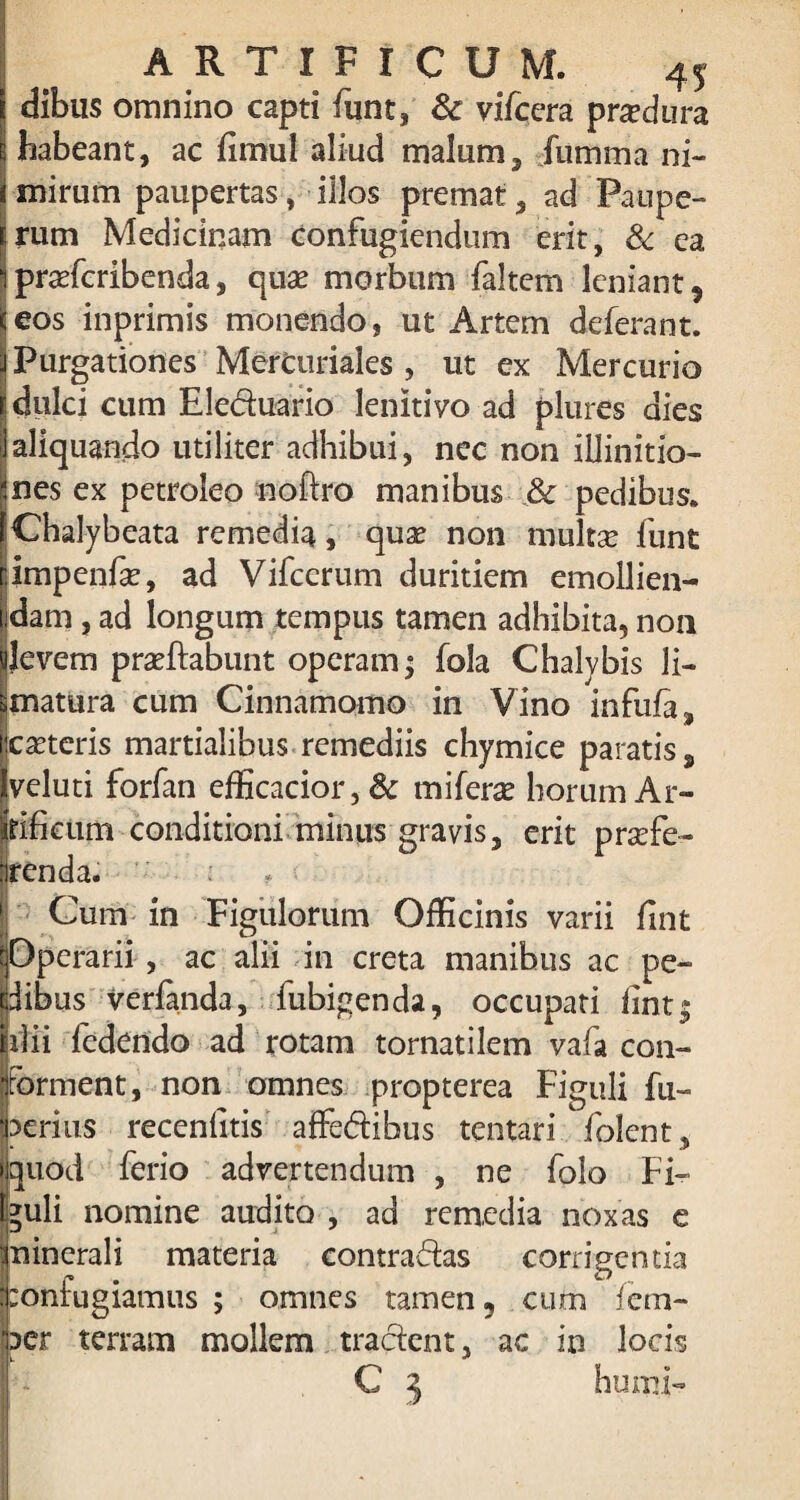 dibus omnino capti funt, 8c vifcera produra habeant, ac fimul aliud malum, fumma ni¬ mirum paupertas, illos premat, ad Paupe¬ rum Medicinam confugiendum erit, & ca profcribenda, quo morbum faltem leniant 9 eos inprimis monendo, ut Artem deferant. Purgationes Mercuriales , ut ex Mercurio dulci cum Eleduario lenitivo ad plures dies aliquando utiliter adhibui, nec non iilinitio- nes ex petroleo noftro manibus & pedibus. Chalybeata remedia, quae non multo funt impenfo, ad Vifcerum duritiem emollien¬ dam , ad longum tempus tamen adhibita, non Jevem proftabunt operam; fola Chalybis li¬ matura cum Cinnamomo in Vino infufa, ceteris martialihus remediis chymice paratis, veluti forfan efficacior, Sc mifero horum Ar- (tifictim conditioni minus gravis, erit profe¬ renda. . ■ Cum in Figulorum Officinis varii fint pperarii, ac alii in creta manibus ac pe¬ dibus verfanda, fubigenda, occupati fint| ufii fedendo ad rotam tornatilem vafa con¬ forment, non omnes propterea Figuli fu- aerius recenfitis affedibus tentari folent, quod ferio advertendum , ne folo Fi¬ guli nomine audito , ad remedia noxas e Ininerali materia contradas corrigentia :onfugiamus ; omnes tamen 5 cum fem- aer terram mollem tradent, ac in locis