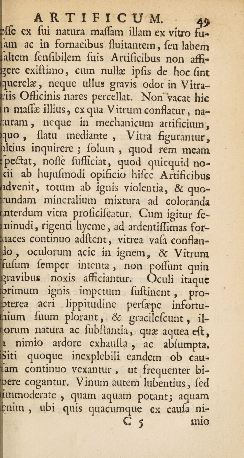 sffe ex fui natura maffam illam ex vitro fu* 'am ac in fornacibus fluitantem, feu labem altem fenfibilem fuis Artificibus non affi¬ cere exiftimo, cum nullas ipfis dc hoc fint querela?, neque ullus gravis odor in Vitra» riis Officinis nares percellat. Non* ‘vacat hie n maffie illius, ex qua Vitrum conflatur, na- :uram, neque in mechanicum artificium, quo, flatu mediante , Vitra figurantur* liltius inquirere ; folum , quod rem meam ifpe&at, nofle fufficiat, quod quicquid no¬ di ab hujufmodi opificio hifce Artificibus idvenit, totum ab ignis violentia, & quo- rundam mineralium mixtura ad coloranda interdum vitra profieifcatur. Cum igitur fe« ninudi, rigenti hyeme, ad ardentiffimas for¬ naces continuo adftent, vitrea vafa conflan- io, oculorum acie in ignem, & Vitrum Pufum femper intenta , non poflunt quin gravibus noxis afficiantur. Oculi itaque brimum ignis impetum fuftinent, pro- laterea acri lippitudine perfepe infortu¬ nium fuum plorant, & gracilefcunt, il- orum natura ac fubftantia, qua? aqueaeft, t nimio ardore exhaufla , ac abfumpta. fiti quoque inexplebili eandem ob cau- fam continuo vexantur , ut frequenter bi¬ bere cogantur. Vinum autem lubentius, fed ijimmoderate , quam aquam potant; aquam mim , ubi quis quacumque ex caufa ni- C * mio