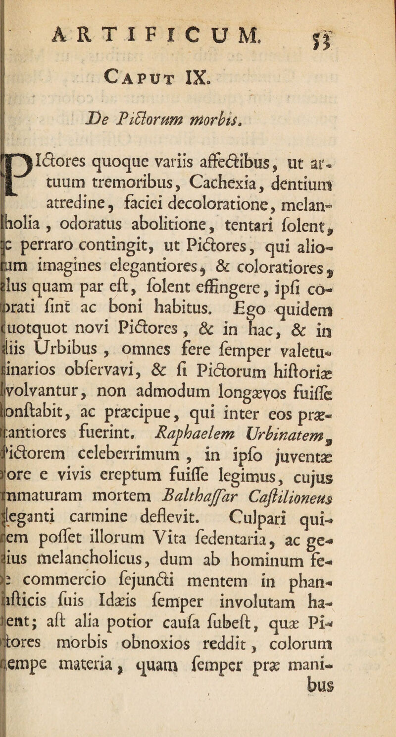 Caput IX* De Biblorum morbis* ii l^ldores quoque variis affedibus, ut ar- tuum tremoribus, Cachexia, dentium atredine, faciei decoloratione, melan- Iholia , odoratus abolitione, tentari folent* c perraro contingit, ut Pidores, qui alio- pm imagines elegantiores ^ & coloratiores 9 Ilus quam par eft, folent effingere, ipfi co- prati flnt ac boni habitus. £go quidem uotquot novi Pidores, & in hac, & in diis Urbibus , omnes fere femper valetu* linarios obfervavi, & ft Pidorum hiftorias (volvantur, non admodum longaevos fUilfe lonftabit, ac prarcipue, qui inter eos pne« haritiores fuerint. Raphaelem Urbinatem9 Nidorem celeberrimum , in ipfo juventa 3ore e vivis ereptum fuifle legimus, cujus immaturam mortem Baithaffar Caftilionem ^leganti carmine deflevit. Culpari qui¬ rem poflet illorum Vita fedentaria, ac ge¬ nius melancholicus, dum ab hominum fe- b commercio fejundi mentem in phan- iifticis fuis Idaeis femper involutam ha¬ lent; alf alia potior caufa fubeft, quse Pl- itores morbis obnoxios reddit, colorum f empe materia, quam femper prae mani¬ bus