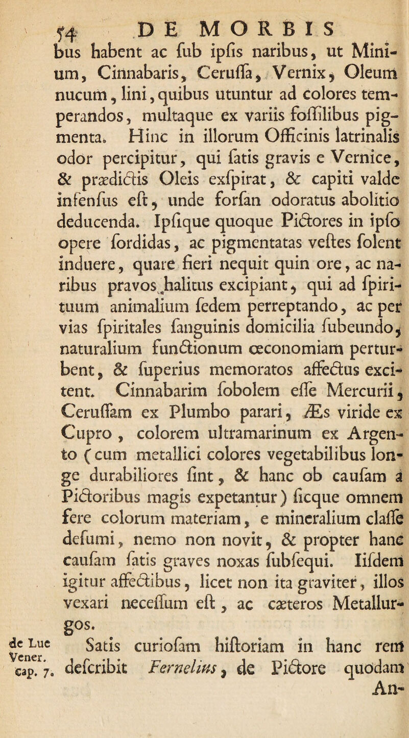 de Lue Vener. eap. 7, DE MORBIS bus habent ac fub ipfis naribus, ut Mini¬ um, Cinnabaris, Cerufla, Vernix* Oleum nucum, lini, quibus utuntur ad colores tem¬ perandos, multaque ex variis foffilibus pig¬ menta. Hinc in illorum Officinis latrinalis odor percipitur, qui fatis gravis e Vernice, & pr^didis Oleis exfpirat, & capiti valde infenfus eft, unde forfan odoratus abolitio deducenda. Ipfique quoque Pidores in ipfo opere fordidas, ac pigmentatas veftes folent induere, quare fieri nequit quin ore, ac na¬ ribus pravos fialitus excipiant , qui ad fpiri- tuum animalium fedem perreptando, ac per vias fpiritales fanguinis domicilia fubeundo* naturalium fundionum oeconomiam pertur¬ bent , & fuperius memoratos affedus exci¬ tent. Cinnabarim fobolem efle Mercurii, CerufTam ex Plumbo parari, Ms viride ex Cupro , colorem ultramarinum ex Argen¬ to (cum metallici colores vegetabilibus lon¬ ge durabiliores fint, & hanc ob caufam a Pidoribus magis expetantur) ficque omnem fere colorum materiam, e mineralium clafte defumi, nemo non novit, & propter hanc caufam fatis graves noxas fubfequi. Iifdem igitur affedibiis, licet non ita graviter, illos vexari neceffum eft , ac caeteros Metallur- g°s- Satis curiofam hiftoriam in hanc retrt , deferibit Fernelins, de Pidore quodam An-