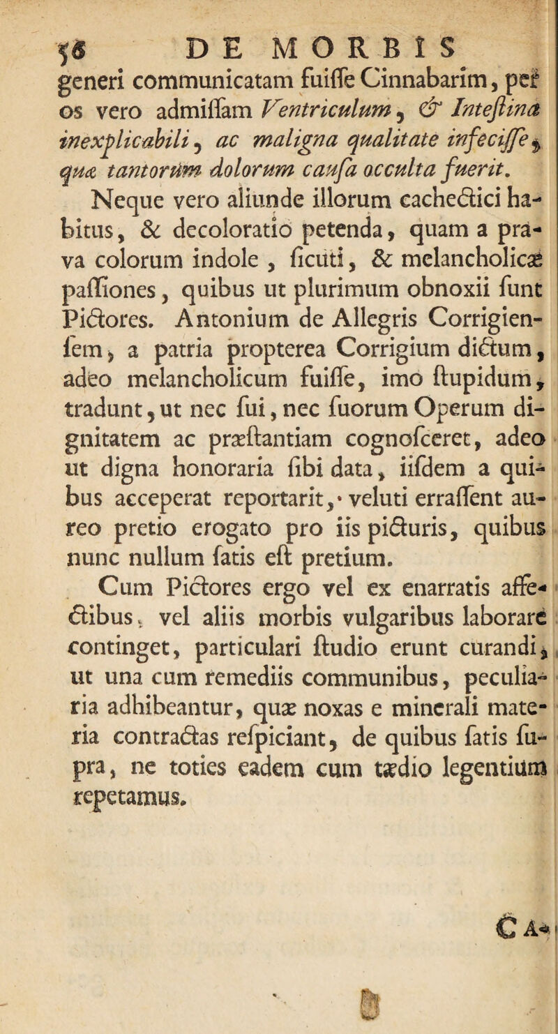 generi communicatam fuilfe Cinnabarim, pef os vero admilfam Vmtriculum 5 & IntejUna inexplicabili , ac maligna qualitate in}'ecijfe $ qm tantorum dolorum caufa occulta fuerit. Neque vero aliunde illorum cachedici ha¬ bitus , & decoloratio petenda, quam a pra¬ va colorum indole , ficiiti, & melancholici pafliones, quibus ut plurimum obnoxii funt Pidores. Antonium de Allegris Corrigien- fem, a patria propterea Corrigium didum, adeo melancholicum fuiffe, imo ftupidum, tradunt,ut nec fui,nec fuorumOperum di¬ gnitatem ac priftantiam cognofceret, adeo ut digna honoraria fibi data, iifdem a qui¬ bus acceperat reportant,* veluti erraflent au¬ reo pretio erogato pro iispiduris, quibus nunc nullum fatis eft pretium. Cum Pidores ergo vel ex enarratis affe* dibus. vel aliis morbis vulgaribus laborare continget, particulari ftudio erunt curandi * ut una cum remediis communibus, peculia¬ ria adhibeantur, quse noxas e minerali mate¬ ria contradas refpiciant, de quibus fatis fu- pra, ne toties eadem cum t*cdio legentium repetamus.