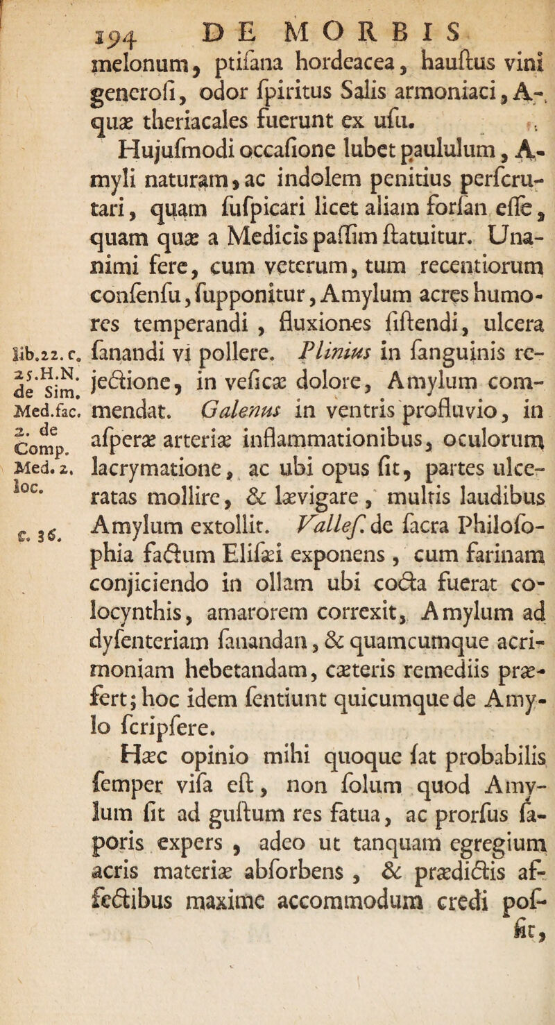 lib.22. c0 25.H.N. de Sim. Med.fac. 2. de Comp. Med. 2. loc. ff. 3$. 294 DE MORBIS melonum , ptifana hordeacea, hauftus vini gencrofi, odor fpiritus Salis armoniaci, A- quse theriacales fuerunt ex ufu. Hujufmodi occafione lubet paululum, A- myli naturam 5 ac indolem penitius perfcru- tari, quam fufpicari licet aliam forfan efie , quam quas a Medicis paflim ftatuitur. Una¬ nimi fere, cum veterum, tum recentiorum confenfu, fupponitur, Amylum acres humo¬ res temperandi , fluxiones fiftendi, ulcera fanandi vi pollere. Plinius in fanguinis rc- jedione, in vefica? dolore, Amylum com¬ mendat. Galenus in ventris profluvio, in afpera arteria? inflammationibus, oculorum lacrymatione, ac ubi opus fit, partes ulce¬ ratas mollire, &: levigare, mulris laudibus Amylum extollit. Vallef. de facra Philofo- phia fadum Elifad exponens , cum farinam conjiciendo in ollam ubi coda fuerat co¬ locynthis, amarorem correxit, Amylum ad dyfenteriam fanandan, & quamcumque acri¬ moniam hebetandam, ceteris remediis prae¬ fert; hoc idem fentiunt quicumque de Amy¬ lo fcripfere. Ha?c opinio mihi quoque fat probabilis femper vifa eft, non folum quod Amy¬ lum fit ad guftum res fatua, ac prorfus fa- poris expers , adeo ut tanquam egregium acris materiae abforbens , & pra?didis af- fedibus maxime accommodum credi pof-