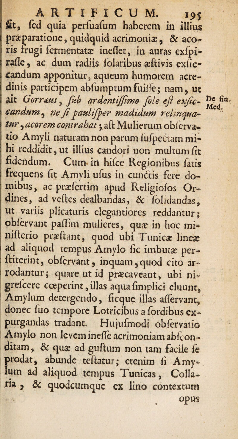 fit, fed quia perfuafum haberem in illius praeparatione, quidquid acrimoniae, & aco¬ ris frugi fermentatae ineffet, in auras exfpi- ratfe, ac dum radiis folaribus aeftivis exfic- candum apponitur, aqueum humorem acre¬ dinis participem abfumptumfuife; nam, ut ait Gorrms 5 Jub ardentijfimo file eft exfic- £ an dum , neJi paulifper madidum relinqua¬ tur , acorem contrahat 3 aft Mulierum obfcrva- • tio Amyli naturam non parum lufpe&am mi' hi reddidit, ut illius candori non mulrum fit fidendum. Cum* in hiice Regionibus fatis frequens fit Amvli ufus in eundis fere do¬ mibus , ac praefertim apud Religiofos Or¬ dines, ad veftes dealbandas, & iolidandas, ut variis plicaturis elegantiores reddantur; pbfervant pafiim mulieres, quae in hoc mi* nifterio praeftant, quod ubi Tunicae lineae ad aliquod tempus Amylo fic imbutae per- ftiterint, obfervant, inquam,quod cito ar¬ rodantur; quare ut id praecaveant, ubi ni- grefeere coeperint, illas aqua fimplici eluunt, Amylum detergendo, ficque illas afiervant, donec fuo tempore Lotricibus a fordibus ex¬ purgandas tradant. Hujufmodi obfervatio Amylo non levem inefle acrimoniam abfeon- ditam, & quae ad guftum non tam facile ie prodat, abunde teftatur; etenim fi Amy¬ lum ad aliquod tempus Tunicas, Colla¬ ria 3 & quodeumque ex lino contextum opus De fin, Medo