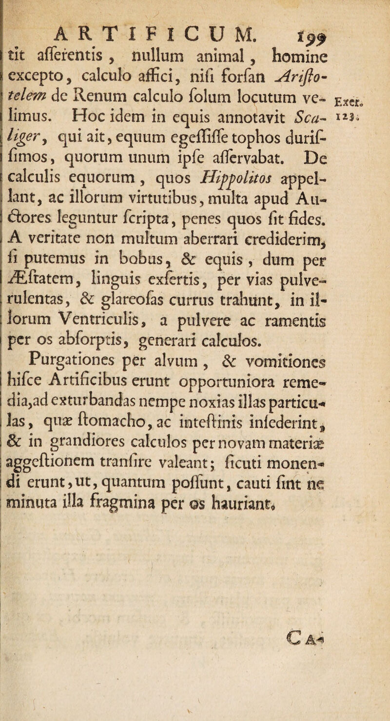 tit afferentis , nullum animal, homine excepto, calculo allici, nifi forfan Ariflo- telem de Renum calculo folum locutum ve¬ limus. Hoc idem in equis annotavit Sca- liger, qui ait, equum egelliffe tophos durif- fimos, quorum unum ipfe afiervabat. De calculis equorum , quos Hippolitos appel¬ lant, ac illorum virtutibus, multa apud Au- dores leguntur fcripta, penes quos fit fides. A veritate non multum aberrari crediderim, fi putemus in bobus, & equis , dum per /Eftatcm, linguis exlertis, pervias pulve¬ rulentas, Sc glareofas currus trahunt, in il¬ lorum Ventriculis, a pulvere ac ramentis per os abforptis, generari calculos. Purgationes per alvum , dc vomitiones hifce Artificibus erunt opportuniora reme¬ dia,ad exturbandas nempe noxias illas particu-* las, qua? ftomacho, ac inteffinis inlederint9 & in grandiores calculos per novam materise aggeftionem tranfire valeant; ficuti monen^ di erunt,ut, quantum poffunt, cauti fint m minuta illa fragmina per os hauriant. C Exer.