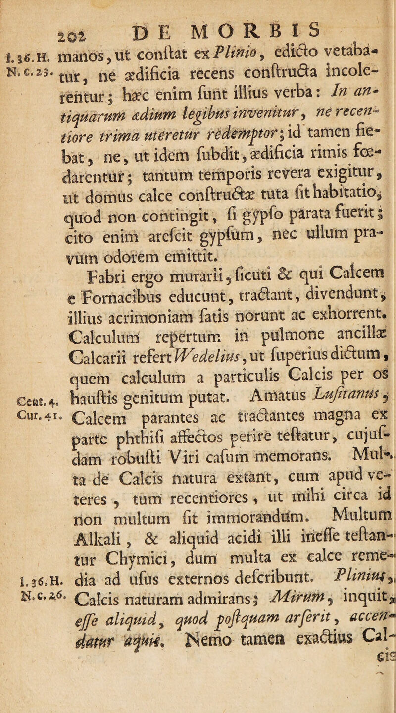 I.|£.h. manos,ut conllat e%Flinioy edido vetaba* n.c.23. turj ne sedificia recens conftruda incole¬ rentur; haec enim furit illius verba: In an¬ tiquarum <zdium legibus invenitur, nerecen- iiore trima uteretur redemptor; id tamen fie¬ bat, ne, ut idem fubdit,aedificia rimis foe¬ darentur ; tantum temporis revera exigitur, ut domus calce conftrudae tuta fit habitatio, quod non contingit, fi gypfo parata fuerit; cito enim arefcit gypfum, nec ullum pra¬ vum odorem emittit. Fabri ergo murarii 5 ficuti Bc qui Calcem e Fornacibus educunt, tradant, divendunt, illius acrimoniam fatis norunt ac exhorrent. Calculum repertum in pulmone ancilla Calcarii refert JVedelius, ut fuperius didum, quem calculum a particulis Calcis per os Gcat.4. hauftis genitum putat. Amatus Lujitanus j Cur. 41. Calcem parantes ac tradantes magna ex parte phthifi affedos perire teftatur, cujuf- dam robufti Viri cafum memorans. MuK ta de Calcis natura extant, cum apud ve¬ teres , tum recentiores, ut mihi circa id non multum fit immorandum. Multum Alkali, & aliquid acidi illi irieffe teftan- tur Chymici, dum multa ex calce reme-*- 1,36» H. dia ad ufus externos defcribunt. Fliniue „ ^,c,a6. Calcis naturam admirans; JMirurft, inquit^ ejfe aliquid, quod poftquam arferit, accen~ datur 'awk. Nemo tamen exadius Cal- ' - v ' ~ ds