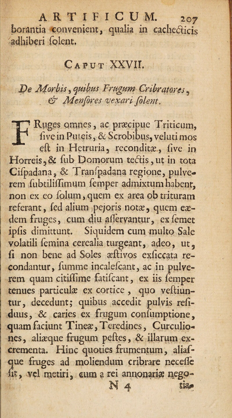 borantia convenient, qualia in cache&icis adhiberi folent. Caput XXVII. De Afarbis, quibus Frugum Cribrator es9 & Menfores vexari filent. F Ruges omnes, ac praecipue Triticum, fivein Puteis, & Scrobibus, veluti mos eft in Hetruria, reconditae, five in Horreis ,& fub Domorum tedis, ut in tota Cifpadana, & Tranfpadana regione, pulve¬ rem fubtiliffimum femper admixtum habent, non ex eo folum, quem ex area ob trituram referant, fed alium pejoris notae 9 quem eas¬ dem fruges, cum diu aflervantur, exicmet ipfis dimittunt. Siquidem cum multo Sale volatili femina cerealia turgeant, adeo, ut, (i non bene ad Soles seftivos exficcata re¬ condantur, fumme incaleicant, ac in pulve¬ rem quam citiffime fatifcant, ex iis femper tenues particula ex cortice , quo veftiun- tur, decedunt; quibus accedit pulvis refi- duus, 8c caries ex frugum confumptione, quam faciunt Tinea?, Teredines, Curculio¬ nes , alia?que frugum peftes, & illarum ex¬ crementa. Hinc quoties frumentum, aliaf- que fruges ad moliendum cribrare necefle fit, vel metiri, cum a rei annonaria negp- N 4 tfe»