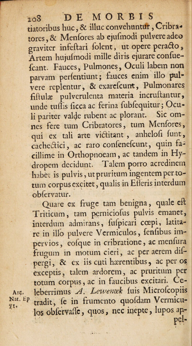 2oS DEMORSIS datoribus huc, & illuc convehuntur, Cribra- tores, & Menfores ab ejufmodi pulvere adeo graviter infeftari folent, ut opere pera&o, Artem hujulmodi mille diris ejurare confue- fcant. Fauces, Pulmones, Oculi labem non parvam perfentiunt; fauces enim illo pul¬ vere replentur, & exarefcunt, Pulmonares fiftulae pulverulenta materia incruftantur, unde tullis ficca ac ferina fubfequitur; Ocu¬ li pariter valde rubent ac plorant. Sic om¬ nes fere tum Cribratores, tum Menfores, qui ex tali arte vi&itant , anhelofi funt, cachedici, ac raro confenefcunt, quin fa¬ cillime in Orthopnoeam, ac tandem in Hy¬ dropem decidunt. Talem porro acredinem habet is pulvis, ut pruritum ingentem per to¬ tum corpus excitet, qualis in Efleris interdum obfervatur. Quare ex fruge tam benigna, quale eft Triticum, tam perniciofus pulvis emanet, interdum admirans, fufpicari coepi, latita¬ re in illo pulvere Vermiculos, fenlibus im¬ pervios , eofque in cribratione, ac menfura frugum in motum cieri, ac per aerem dif- pergi, & ex iis cuti haerentibus, ac per os exceptis, talem ardorem, ac pruritum per totum corpus, ac in faucibus excitari. Ce- Arc. leberrimus -A. Lewetivek filis Microfcopiis tradit, fe in frumento quofdam Vermicu¬ los obfervaifc, quos, nec inepte, lupos ap-