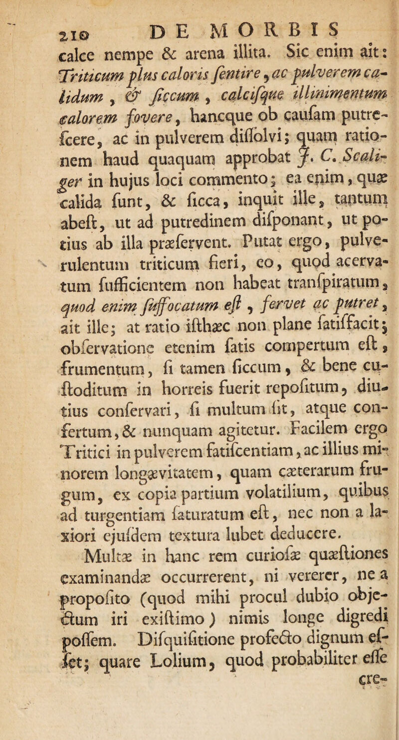 calce nempe & arena illita. Sic enim ait: ■Triticum plus caloris fentire ? ac pulver em ca¬ lidum , & ficcum , calcifqm UUmmemum ealorem fovere, hancque ob caufam putre- fcere, ac in pulverem diftolvi; quam ratio¬ nem haud quaquam approbat jf. C. Scali- ger in hujus loci commento; ea epim, quas calida funt, & ficca, inquit ille, tantum abeft, ut ad putredinem difponant, ut po- tiusab illa praTervent. Putat ergo, pulve¬ rulentum triticum fieri, eo, quod acerva¬ tum fufficientem non habeat tranfpiratum s quod enim fuffocatum efl , f ervet ac putret s ait ille; at ratio ifthaec non plane fatiffacitj, obfervatione etenim fatis compertum eft 9 frumentum, fi tamen ficcum, & bene cu- ftoditum in horreis fuerit repofitum ? diu¬ tius confervari, fi multum fit, atque con¬ fertum, & nunquam agitetur. Facilem ergo Tritici in pulverem fatifcentiam ,ac illius mi¬ norem longaevitatem, quam caeterarum fru¬ gum, ex copia partium volatilium, quibus ad turgendam faturatum eft, nec non a la¬ xiori ejufdem textura lubet deducere. Multae in hanc rem curiofe quaeftiones examinandae occurrerent, ni vererer, ne a propofito (quod mihi procul dubio obje- ftum iri exi it imo) nimis longe digredi polfem. Difquifitione profe&o dignum ef- fet; quare Lolium, quod probabiliter efte