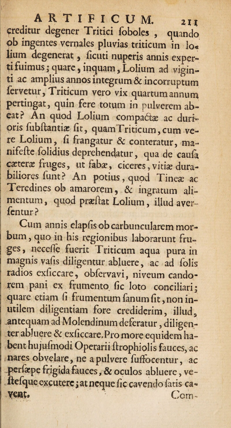 ARTIFICUM. ii % creditur degener Tritici foboles , quando ob ingentes vernales pluvias triticum in lo« lium degenerat, ficuti nuperis annis exper¬ ti fuimus; quare, inquam, Lolium ad vigin- ti ac amplius annos integrum & incorruptum fervetur. Triticum vero vix quartum annum pertingat, quin fere totum in pulverem ab¬ eat? An quod Lolium compa&ae ac duri» oris fubftantix fit, quamTriticum,cum ve¬ re Lolium, ii frangatur & conteratur, ma- nifefte folidius deprehendatur, qua de caufa cxterx fruges, ut fabx, ciceres, vitia? dura¬ biliores funt? An potius, quod Tinex ac Teredines ob amarorem, & ingratum ali¬ mentum , quod prxilat Lolium, illud aver- fentur ? Cum annis elapfisob carbuncularem mor¬ bum , quo in his regionibus laborarunt fru¬ ges, necefie fuerit Triticum aqua pura in magnis vaiis diligentur abluere, ac ad folis radios exficcare, obfervavi, niveum cando¬ rem pani ex frumento (ic loto conciliari » quare etiam fi frumentum fanum fit, non in¬ utilem diligentiam fore crediderim, illud, antequam ad Molendinum deferatur, diligen¬ ter abluere & exficcare.Pro more equidem ha¬ bent hujufmodi Operarii ftrophiol is Luces, ac nares obvelare, ne a pulvere fuffocentur, ac per far pe frigida fauces, & oculos abluere, ve~ ftefque excutere; at neque fic cavendo fatis ca«