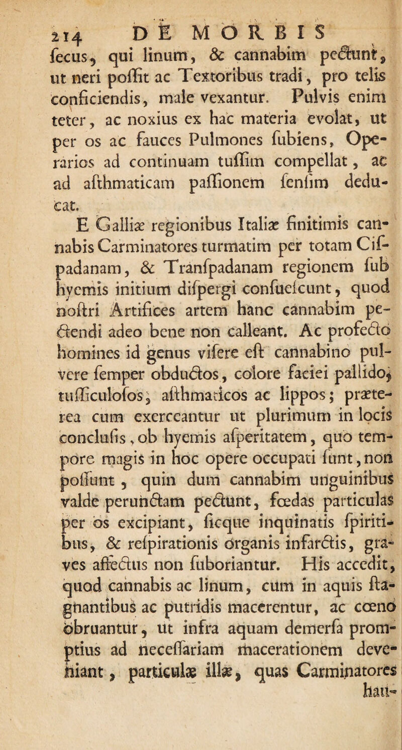 fecus, qui linum, & cannabim pedunt9 ut neri poffit ac Textoribus tradi, pro telis conficiendis, male vexantur. Pulvis enim teter, ac noxius ex hac materia evolat, ut per os ac fauces Pulmones fubiens. Ope¬ rarios ad continuam tuffim compellat, ac ad afthmaticam pafiionem feniim dedu¬ cat. E Galliae regionibus Italiae finitimis can¬ nabis Carminatores turmatim per totam Cif- padanam, & Tranfpadanam regionem iub hvemis initium difpergi confuekunt, quod nofiri Artifices artem hanc cannabim pe¬ dendi adeo bene non calleant. Ac profedo homines id genus vifere eft cannabino pul¬ vere femper obdudos, colore faciei pallido* tufiiculofos, afihmadcos ac lippos; praete¬ rea cum exerceantur ut plurimum in locis conclufts > ob hyemis afperitatem, quo tem¬ pore magis in hoc opere occupati fuitt, non poliunt , quin dum cannabim unguinibus valde perundam pedunt, foedas particulas per bs excipiant, ficque inquinatis fpiriti- bus, & relpirationis organis infardis, gra¬ ves affedus non fuboriantur. His accedit, quod cannabis ac linum, cum in aquis fta- gnantibus ac putridis macerentur, ac cceno obruantur, ut infra aquam demerfa prom¬ ptius ad necefiariam macerationem deve- hiant, particulae illae, quas Carminatores