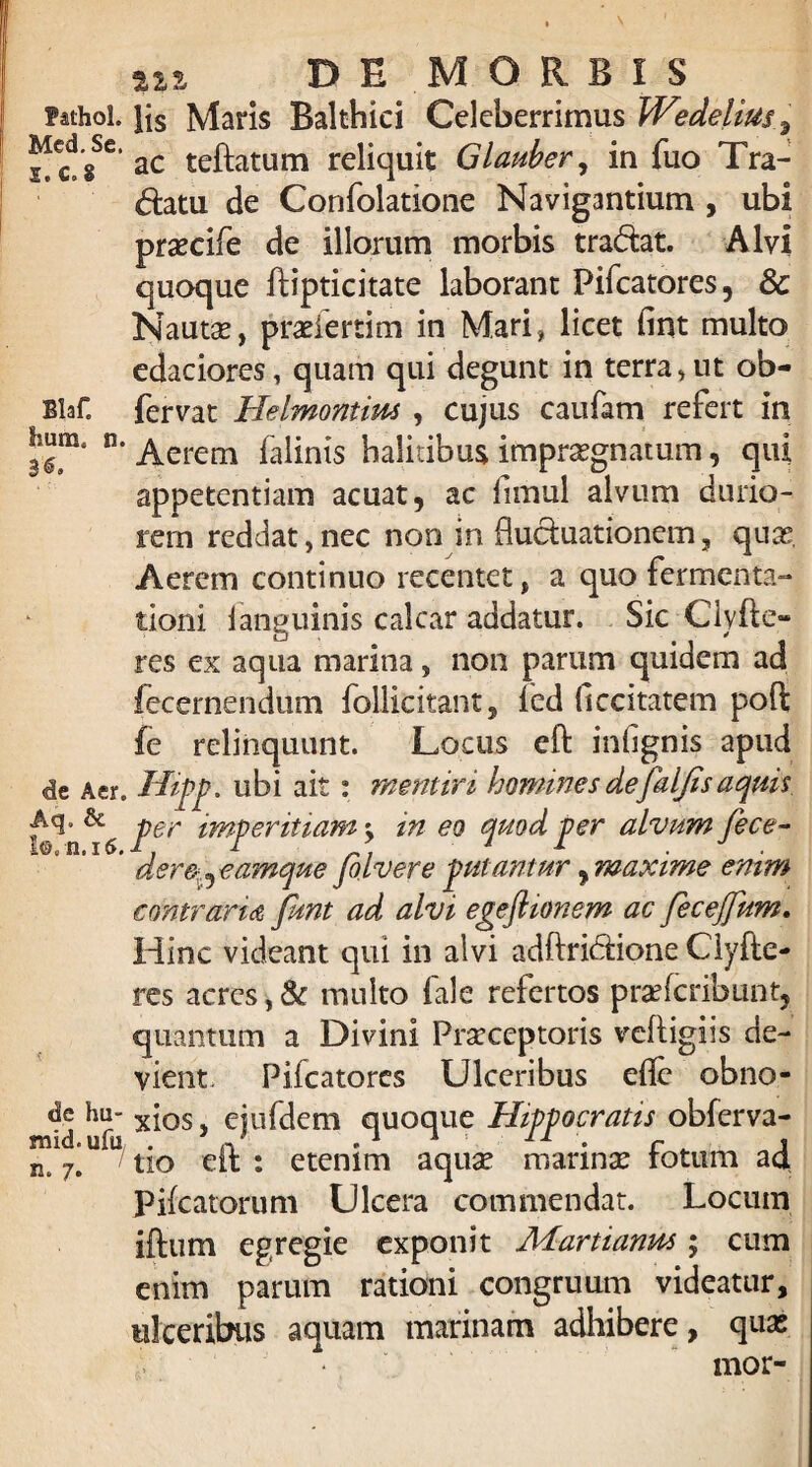 fathol. lis Maris Balthici Celeberrimus WedeUus ^ccdgSe' ac teftatum reliquit Glauher, in fuo Tra¬ dam de Confolatione Navigantium , ubi prsecife de illorum morbis tradat. Alvi quoque ftipticitate laborant Pifcatores, & Nautse, pradertim in Mari, licet fint multo edaciores, quam qui degunt in terra,ut ob- BlaC fervat Helmontiw , cujus caufam refert in fmm. n. _^erem faiinis halitibus impraegnatum, qui appetentiam acuat , ac fimul alvum durio¬ rem reddat, nec non in fluduationem, quae. Aerem continuo recentet, a quo fermenta- tioni 1 anguinis calcar addatur. Sic Clyfto res ex aqua marina, non parum quidem ad lecernendum follicitant, fed ficcitatem poft fe relinquunt. Locus eft iniignis apud de Aer. Hipp. ubi ait: mentiri homines defaljisaquis, -per imperitiam'y in eo quod per alvum fece- * dererr^eamque Jb.lvere putantur y maxime emm contraria fmt ad alvi egeflionem ac fecejfum. Hinc videant qui in alvi adftridione Clyfle¬ res acres,& multo fale refertos praefcribunt, quantum a Divini Praeceptoris veftigiis de¬ vient. Pifcatores Ulceribus efle obno- ^de hu- xios, ejufdem quoque Hippocratis obferva- n%\ U tio eft : etenim aquae marinae fotum ad Pifcatorum Ulcera commendat. Locum iftum egregie exponit Acfartianm; cum enim parum rationi congruum videatur, ulceribus aquam marinam adhibere, quas mor-