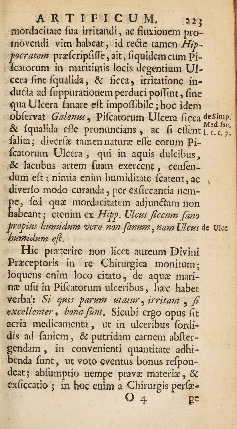 ARTIFICUM» 223 mordacitate fua irritandi, ae fluxionem pro¬ movendi vim habeat, id rede tamen Hip¬ pocratem prsefcriplifle, ait, fiquidem cum Pi¬ leatorum in maritimis locis degentium Ul¬ cera flnt fqualida, & flcca, irritatione in- duda ad fuppurationem perduci poffint, fine qua Ulcera lanare efl; impoflibile; hoc idem obfervat Galenus, Pileatorum Ulcera flcca dcSl’mP- 8c fqualida efle pronuncians s ac li eflent ^ falita; diverfas tamen natura elTe eorum Pi- fcatorum Ulcera , qui in aquis dulcibus, & lacubus artem fuam exercent, cenfen- dum efl:; nimia enim humiditate fcatent, ac , diverfo modo curanda , per exficcantia nem¬ pe, fed quas mordacitatem adjundam non habeant; etenim ex Hipp. IJlcusfic cum fano propius humidum vero non fanum, nam Ulcus de ulce humidum eft. Hic prasterire non licet aureum Divini Praeceptoris in re Chirurgica monitum; loquens enim loco citato, de aquas mari¬ nae ufu in Pileatorum ulceribus, hasc habet verba; Si quis parum utatur 5 irritant 5 fi excellenter, bona funt. Sicubi ergo opus fit acria medicamenta, ut in ulceribus fordi- dis ad laniem, & putridam carnem abfter- gendam , in convenienti quantitate adhi¬ benda funt, ut voto eventus bonus refpon- deat: abfumptio nempe pravas materias, 8c cxficcatio 5 in hoc enim a Chirurgis perfe-