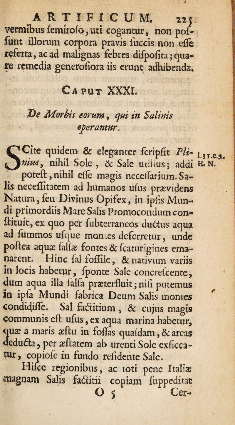 I ARTIFICUM. izj ?ermibus femirofo, isti cogantur, non pof* funt illorum corpora pravis jfuccis non effe referta, ac ad malignas febres difpolita;qua- kq remedia generoliora iis erunt adhibenda. Caput XXXL De Morbis eorum, qui in Salinis egerantur» SCite quidem & eleganter fcripfit Pli¬ nius, nihil Sole, 6c Sale udiius; addi poteft, nihil e0e magis necellarium. Sa¬ lis neceffitatem ad humanos ulus providens Natura,feu Divinus Opifex, in ipfis Mun¬ di primordiis Mare Salis Promocondum con- ftituit, ex quo per fubterraneos du&ns aqua ad fummos ufque mon es deferretur, unde poftea aqua: fallae fontes & Icaturigines ema¬ narent. Hinc fal follite, & nativum variis in locis habetur, Iponte Sale concrefcente, dum aqua illa falfa pmerfluit; nifi putemus in ip(a Mundi fabrica Deum Salis montes condidifle. Sal fa&itium , & cujus magis communis eft ufus, ex aqua marina habetur, qua? a maris adtu in foffas qualdam, & areas dedu&a, per a?ftatem ab urenti Sole exficca- tur, copiofe in fundo relidente Sale. Hifce regionibus, ac toti pene Italiae magnam Salis fa&itii copiam fuppeditat O 5 Cer- 1.3X.C.*» H. N.