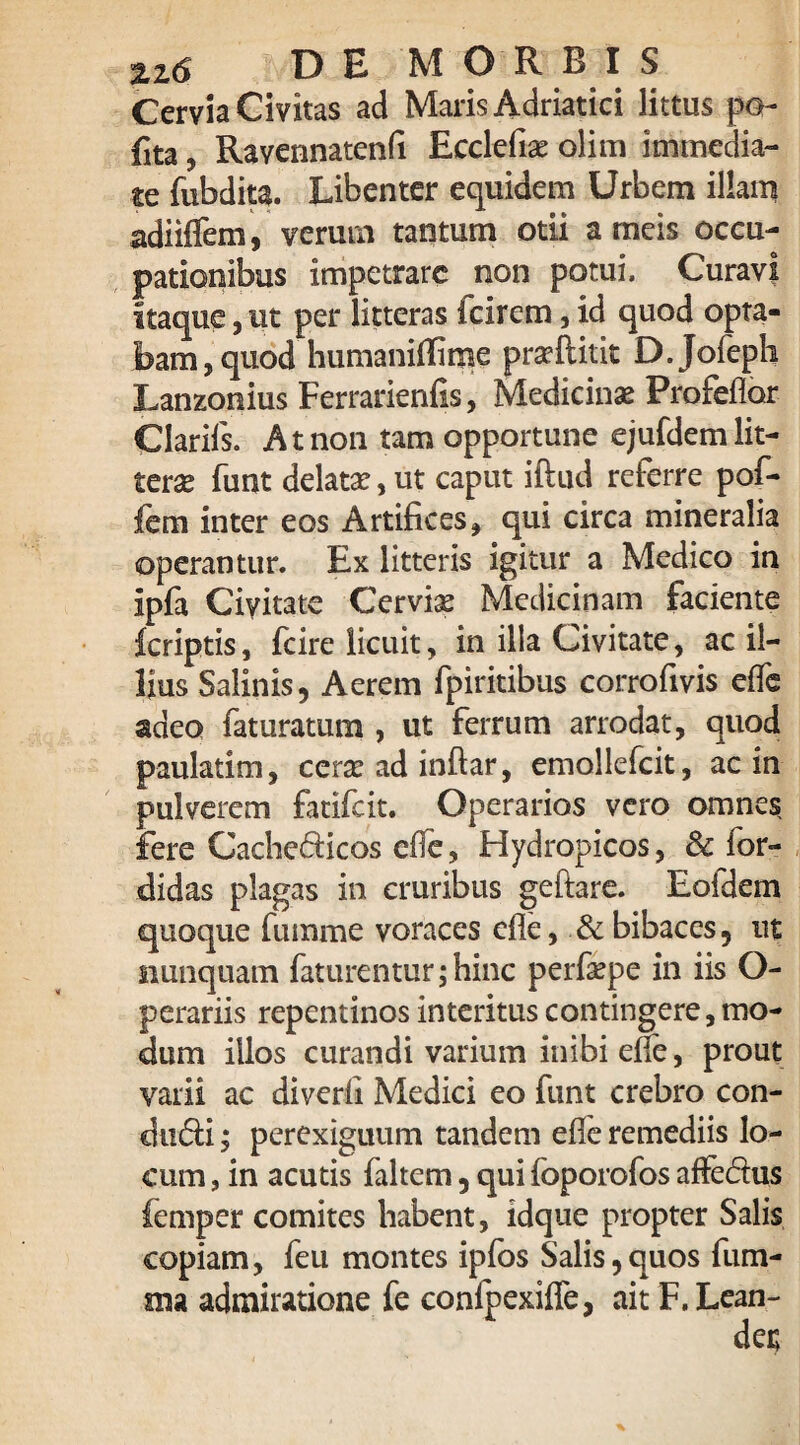 %z6 DEMO R B I S Cervia Civitas ad Maris Adriatici littus po- fita, Ravennatenfi Ecclefiae olim immedia¬ te fubdita. Libenter equidem Urbem illam adiiffem, verum tantum otii a meis occu¬ pationibus impetrare non potui. Curavi itaque, ut per litteras icirem, id quod opta¬ bam, quod humaniffime pra?ftitit D.Jofeph Lanzonius Ferrarienfis, Medicinae Profeflor Clariis. At non tam opportune ejufdem lit¬ terae funt delatae, ut caput iftud referre pof- fem inter eos Artifices, qui circa mineralia operantur. Ex litteris igitur a Medico in ipfa Civitate Cerviae Medicinam faciente fcriptis, fcire licuit, in illa Civitate, ac il¬ lius Salinis, Aerem fpiritibus corrofivis effe adeo faturatum , ut ferrum arrodat, quod paulatim, cera: ad inflar, emollefcit, ac in pulverem fatifcit. Operarios vero omnes fere Cachedicos effe, Hydropicos, & for- didas plagas in cruribus geftare. Eoldem quoque fumme voraces efle, & bibaces, ut nunquam faturentur;hinc perfaepe in iis O- perariis repentinos interitus contingere, mo¬ dum illos curandi varium inibi effe, prout varii ac diverii Medici eo funt crebro con- du&i, perexiguum tandem efle remediis lo¬ cum , in acutis faltem, qui foporofos affectus femper comites habent, idque propter Salis copiam, feu montes ipfos Salis,quos lum¬ ina admiratione fe confpexiffe, ait F. Lean-