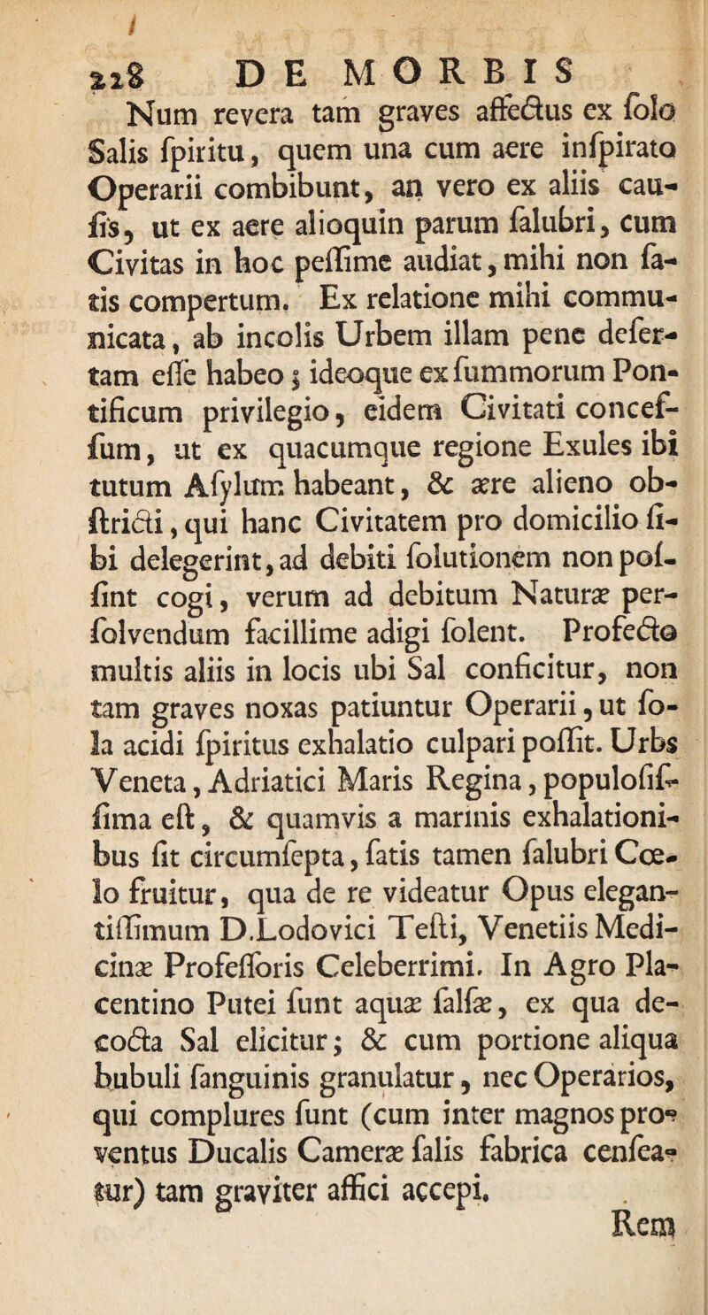 Num revera tam graves afte&us ex folo Salis fpiritu, quem una cum aere infpirata Operarii combibunt, an vero ex aliis cau¬ lis, ut ex aere alioquin parum falubri, cum Civitas in hoc peffime audiat, mihi non fa¬ tis compertum. Ex relatione mihi commu¬ nicata , ab incolis Urbem illam pene defer- tam efle habeo 5 ideoque exfummorum Pon¬ tificum privilegio, eidem Civitati concef- fum, ut ex quacumque regione Exules ibi tutum Afylum habeant, 8c sere alieno ob- Itri&i, qui hanc Civitatem pro domicilio li¬ bi delegerint,ad debiti folutionem nonpof- fint cogi, verum ad debitum Naturse per- folvendum facillime adigi folent. Profedo multis aliis in locis ubi Sal conficitur, non tam graves noxas patiuntur Operarii, ut fo- !a acidi fpiritus exhalatio culpari pofiit. Urbs Veneta,Adriatici Maris Regina,populofif* lima eft, & quamvis a marinis exhalationi¬ bus fit circumfepta, fatis tamen falubri Cce- lo fruitur, qua de re videatur Opus elegan- tiffimum D.Lodovici Tefti, Venetiis Medi¬ cinas Profefloris Celeberrimi. In Agro Pla¬ centino Putei funt aquse falfae, ex qua de- coda Sal elicitur; & cum portione aliqua bubuli fanguinis granulatur, nec Operarios, qui complures funt (cum inter magnos pro*? ventus Ducalis Camerse falis fabrica cenfea- tur) tam graviter affici accepi.