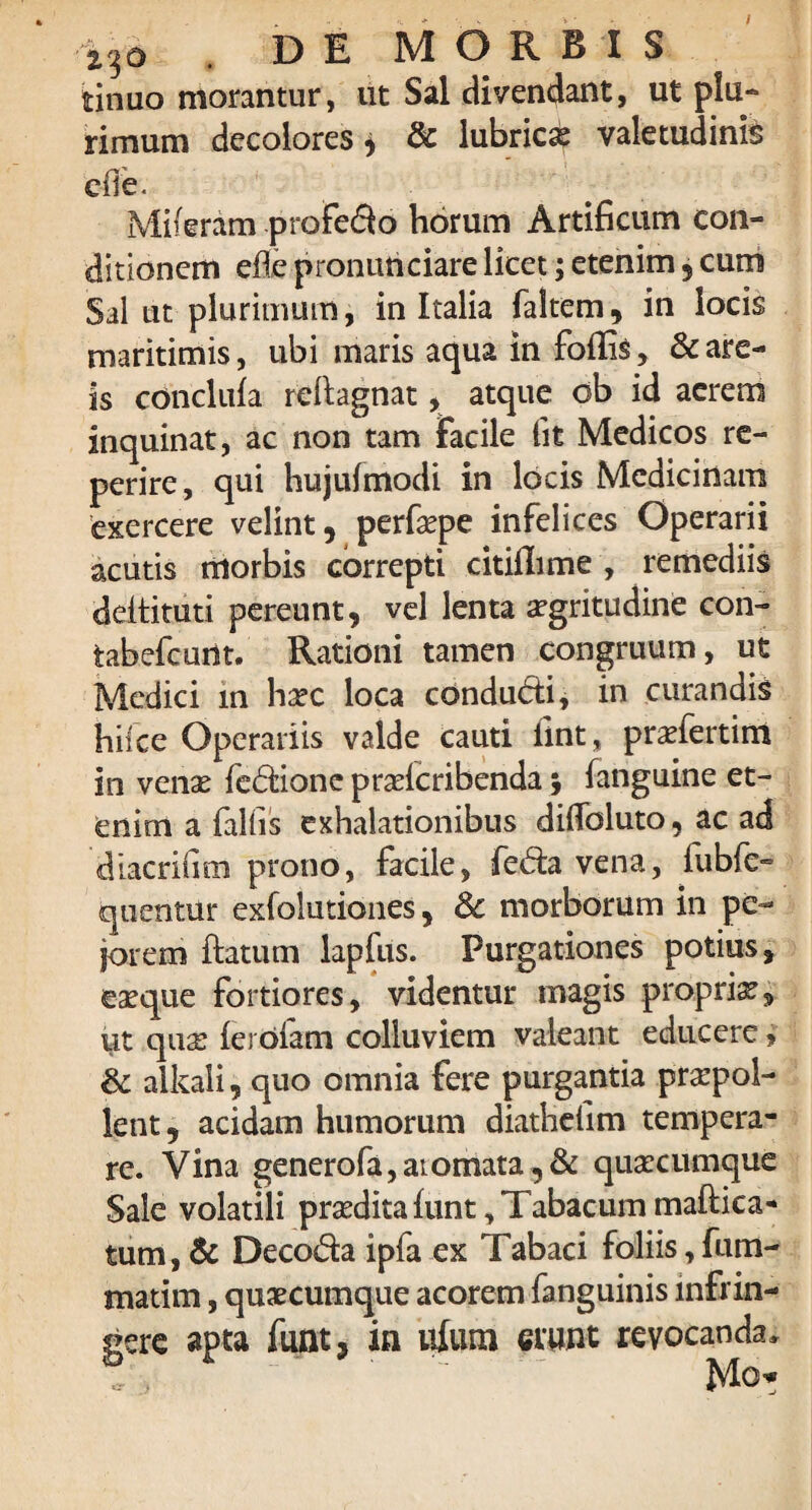 i36 . DE MORBIS tinuo morantur, ut Sal divendant, ut plu¬ rimum decolores, & lubrici valetudinis ede. Miferam profero horum Artificum con¬ ditionem efle pronuhciare licet; etenim , cum Sal ut plurimum, in Italia faltem, in locis maritimis, ubi maris aqua in fodis, & are¬ is concluia redagnat, atque ob id aerem inquinat, ac non tam facile fit Medicos re- perire, qui hujufmodi in locis Medicinam exercere velint, perfepe infelices Operarii acutis morbis correpti citiflime , remediis dedituri pereunt, vel lenta aegritudine con- tabefcunt. Rationi tamen congruum, ut Medici in h^c loca condudri, in curandis hifce Operariis valde cauti fint, praefertim in venae fc&ionc praricribenda; fanguine et¬ enim a fallis exhalationibus didbluto, ac ad diacrifim prono, facile, fe<5ta vena, iubfe- quentur exfolutiones, & morborum in pe¬ jorem datum lapfus. Purgationes potius, eae que fortiores, videntur magis propriae, ut quae lerofam colluviem valeant educere, & alkaii, quo omnia fere purgantia praepol¬ lent, acidam humorum diathefim tempera¬ re. Vina generofa,ai ornata, & quaecumque Sale volatili praedita funt, Tabacum maftica- tum, & Deco&a ipfa ex Tabaci foliis, fum- matim, quaecumque acorem fanguinis infrin¬ gere apta funt, in ufum erunt revocanda.