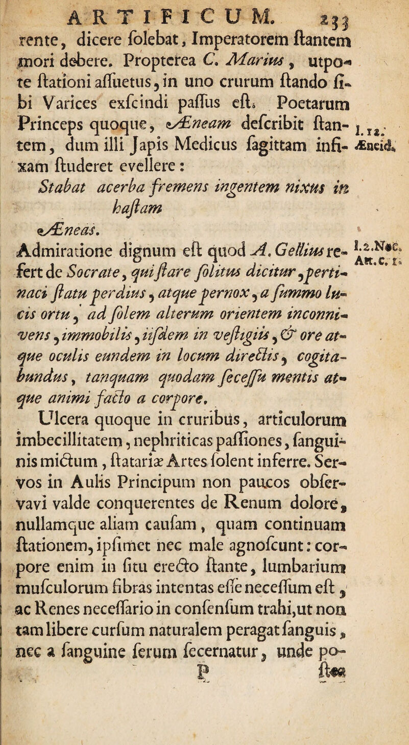 ARTIFICUM. rente, dicere folebat, Imperatorem flantem mori debere. Proptcrea C. Marius , utpo* te ftationi afluetus 5 in uno crurum flando fi- bi Varices exfcindi pafliis efL Poetarum Princeps quoque, Mineam deferibit ftan- l ls tem, dum illi Japis Medicus fagittam infi- £neid% xam ftuderet evellere: Stabat acerba fremens ingentem nixus in haflam Mineas. Admiratione dignum eft quod A. Gellius vz- fert de Socrate, qui flare filitm dicitur perti¬ naci flatu gerdius 5 atque gernox ? a fummo lu¬ cis ortu 5 ad filem alterum orientem inconni¬ vens 5 immobilis 5 iifdem in veftigiis, & ore at¬ que oculis eundem in locum direllis 9 cogita¬ bundus , tanquam quodam fecejfu mentis at¬ que animi fatlo a corgore. Ulcera quoque in cruribus, articulorum imbecillitatem, nephriticas pafliones, fangui- nis midum, flataris Artes folent inferre. Ser¬ vos in Aulis Principum non paucos obfer- vavi valde conquercntes de Renum dolore, nullamque aliam caufam, quam continuam ftationem, ipfimet nec male agnofeunt: cor¬ pore enim in fi tu eredo flante, lumbarium mufculorum fibras intentas efieneceflum eft , ac Renes neceflario in confenfum trahi,ut noa tam libere curfum naturalem peragat fanguis, nec a fanguine ferum fecernatur3 unde po- P (im