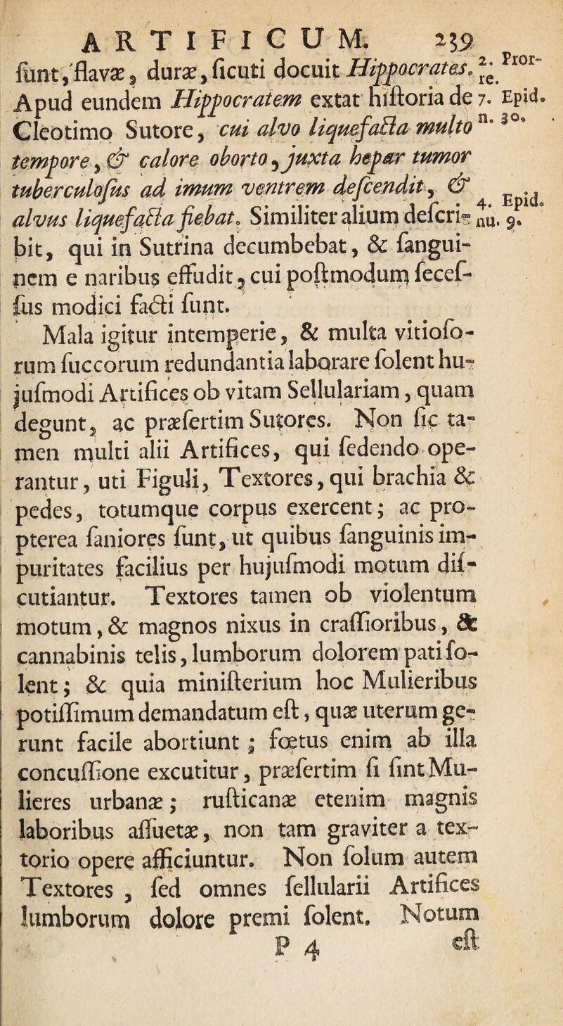 funt, flava:, dura',ficuti docuit Hippocrates. ^ riot Apud eundem Hippocratem extat hiftoria de 7. Epid. Cleotimo Sutore, cui alvo liquef%Ba multo n°309 tempore, & calore oborto ^ juxta hepar tumor tuber culofus ad imum ventrem defcendit, & ^ ^ alvus liquefatta fiebat* Similiter alium defert nu, fi bit, qui in Sutrina decumbebat, & fangui- nem e naribus effudit 3 cui poftmodum fecef- fus modici fax5ti funt. Mala igitur intemperie, & multa vitiofo- rum fuccoruin redundantia laborare folent hu~ jufmodi Artifices ob vitam Sellulariam, quam degunt, ac prasfertim Sutores. Non fic ta¬ men multi alii Artifices, qui fedendo ope¬ rantur, uti Figuli, Textores, qui brachia & pedes, totumque corpus exercent; ac pro- pterea faniores funt, ut quibus fanguinis im¬ puritates facilius per hujufmodi motum di£- cutiantur. Textores tamen ob violentum motum, & magnos nixus in craflioribus, 8c cannabinis telis, lumborum dolorem pati fo¬ lent ; 8c quia minifterium hoc Mulieribus potiffimum demandatum eft, qua: uterum ge¬ runt facile abortiunt; foetus enim ab illa concufiione excutitur, praefertim fi fintMu¬ lieres urbana? ,* rufticana? etenim magnis laboribus affuetse, non tam graviter a tex¬ torio opere afficiuntur. Non folum autem Textores , fed omnes fellularii Artifices lumborum dolore premi folent. Notum 1? th Clt