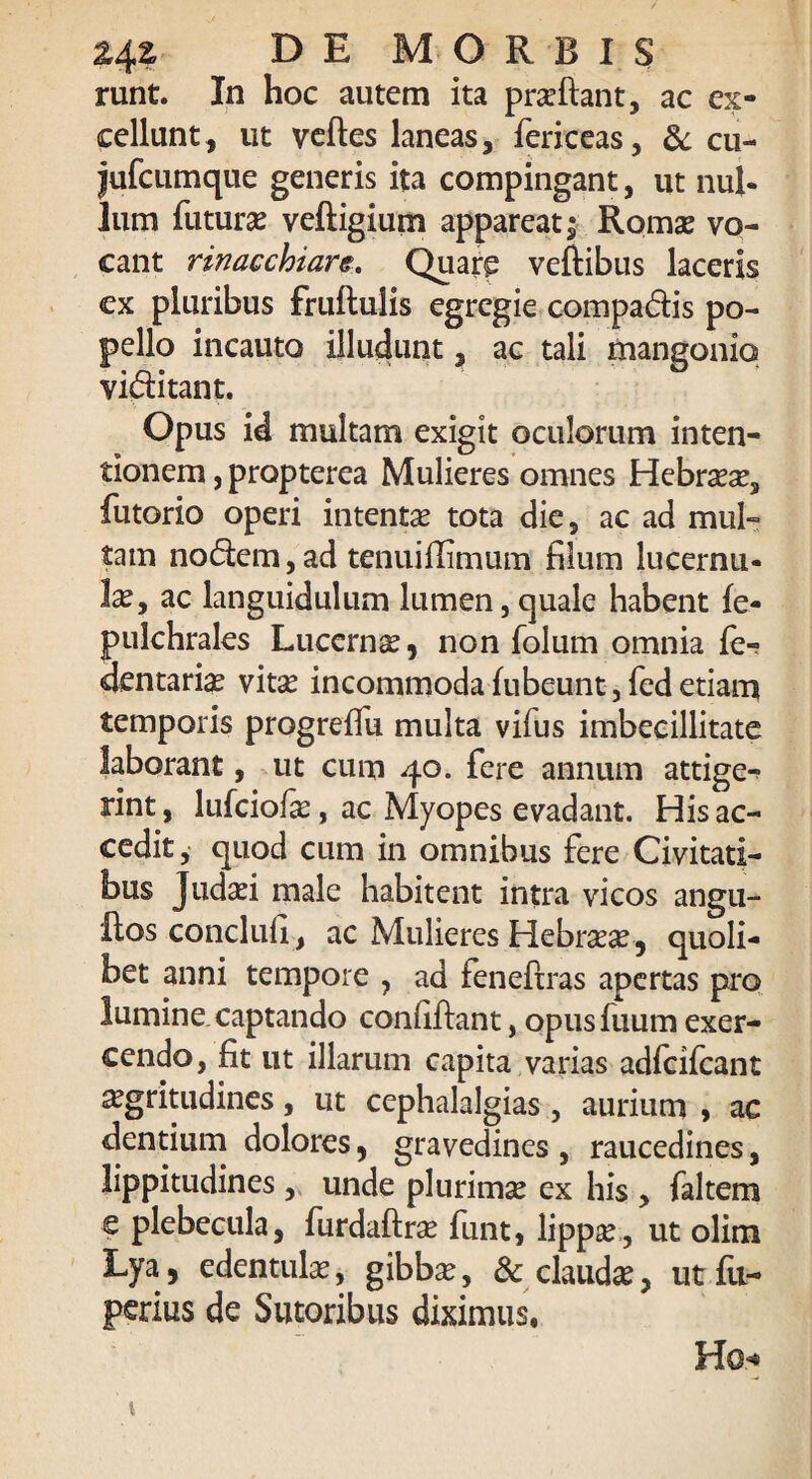 runt. In hoc autem ita praedant, ac ex¬ cellunt, ut vedes laneas, fericeas, & cu- jufcumque generis ita compingant, ut nul¬ lum futurae vedigium appareat j Romae vo¬ cant rinacchiars. Quar£ veftibus laceris cx pluribus frudulis egregie compadis po¬ pello incauto illudunt, ac tali mangonio viditant. Opus id multam exigit oculorum inten¬ tionem , propterea Mulieres omnes Hebraeae, futorio operi intentae tota die, ac ad mul¬ tam nodem, ad tenuiffimum filum lucernu¬ la, ac languidulum lumen, quale habent fe- pulchrales Lucernae, non folum omnia fe- dentaria vitae incommoda dibeunt, fed etiam temporis progrefiu multa vifus imbecillitate laborant, ut cum 40. fere annum attige¬ rint , lufciofae, ac Myopes evadant. His ac¬ cedit, quod cum in omnibus fere Civitati¬ bus Judaei male habitent intra vicos angu- ftos conclufi, ac Mulieres Hebraeae, quoli¬ bet anni tempore , ad feneftras apertas pro lumine captando confidant, opus fuum exer¬ cendo, fit ut illarum capita varias adfcifcant aegritudines, ut cephalalgias, aurium , ac dentium dolores, gravedines , raucedines, lippitudines, unde plurimae ex his , faltem e plebecula, furdadrae funt, lippae, ut olim Lya , edentulae, gibbae, & clauda, ut fu- perius de Sutoribus diximus, Hg* ' \