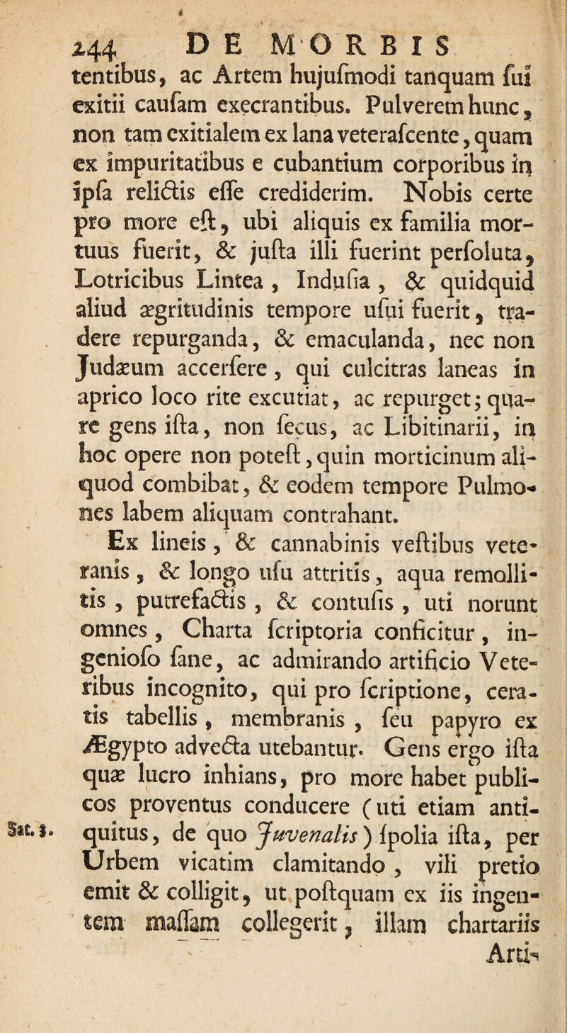 i *44 DE MORBIS tentibus, ac Artem hujufmodi tanquam fui exitii caufam execrantibus. Pulverem hunc, non tam exitialem ex lana veterafeente, quam ex impuritatibus e cubantium corporibus in ipfa relidis elfe crediderim. Nobis certe pro more eft, ubi aliquis ex familia mor¬ tuus fuerit, & jufta illi fuerint perfoluta, Lotricibus Lintea , Indufia , & quidquid aliud aegritudinis tempore uftii fuerit, tra¬ dere repurganda, 3c emaculanda, nec non Judaeum accerfere, qui culcitras laneas in aprico loco rite excutiat, ac repurget; qua¬ re gensifta, non fecus, ac Libitinarii, in hoc opere non poteft, quin morticinum ali¬ quod combibat, dc eodem tempore Pulmo¬ nes labem aliquam contrahant. Ex lineis, & cannabinis veftibus vete¬ ranis , & longo ufu attritis, aqua remolli¬ tis , putrefadis , & contufis , uti norunt omnes , Charta feriptoria conficitur , in¬ geniolo fane, ac admirando artificio Vete¬ ribus incognito, qui pro feriptione, cera¬ tis tabellis , membranis , feu papyro ex Aigypto adveda utebantur. Gens ergo ifta qu^ lucro inhians, pro more habet publi¬ cos proventus conducere (uti etiam anti- S*t.f. quitus, de quo Juvenalis ) fpolia ifta, per Urbem vicatim clamitando, vili pretio emit & colligit, ut poftquam ex iis ingen¬ tem maflam collegerit ? illam chartariis Arti-