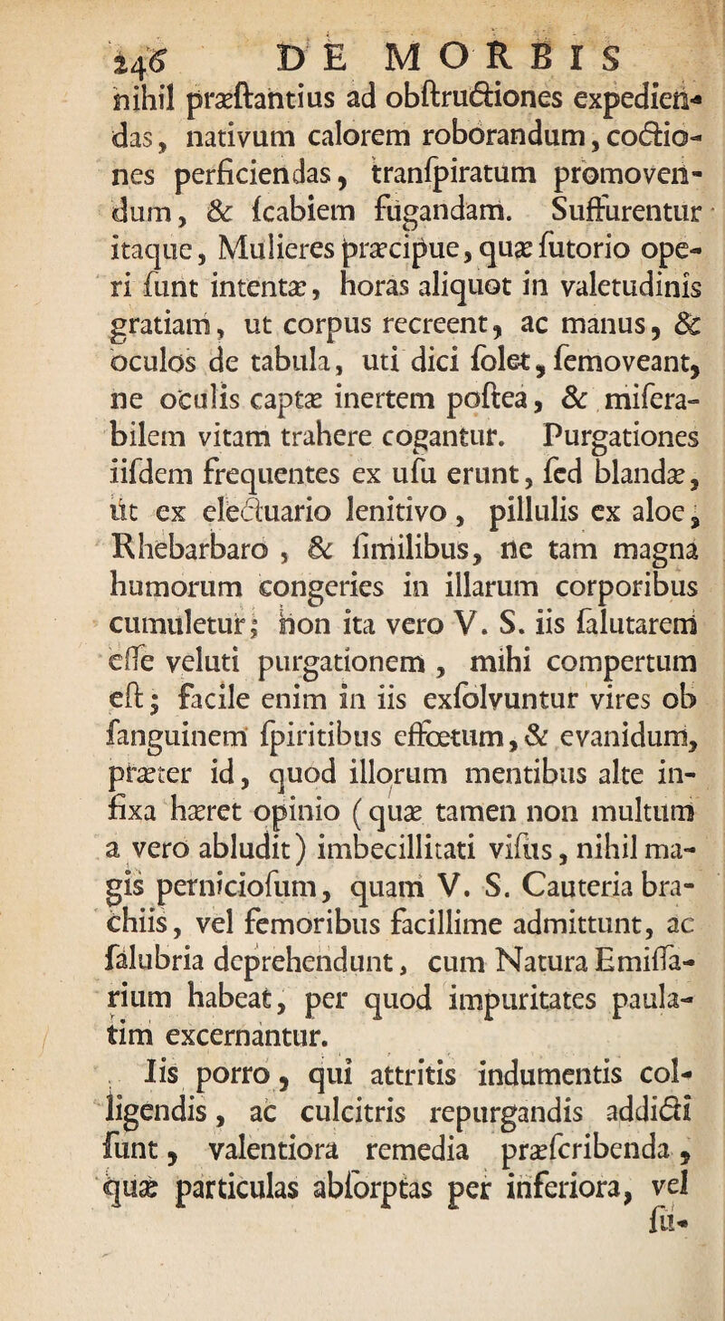 nihil pra?ftantius ad obftrudiones expedien¬ das , nativam calorem roborandum, codio- nes perficiendas, tranfpiratum promoven¬ dum, Sc {cabiem fugandam. Suffurentur itaque, Mulieres pra?cipue, qusefutorio ope¬ ri funt intenta?, horas aliquot in valetudinis gratiam, ut corpus recreent, ac manus, & oculos de tabula, uti dici iblet, femoveant, ne oculis captae inertem poftea, & mifera- bilem vitam trahere cogantur. Purgationes iifdem frequentes ex ufu erunt, fcd blanda?, iit ex eleduario lenitivo , pillulis ex aloe, Rhebarbaro , & finiilibus, ne tam magna humorum congeries in illarum corporibus cumuletur; hon ita vero V. S. iis falutarem e(fe veluti purgationem , mihi compertum eft; facile enim in iis exfelvuntur vires ob fanguinem fpiritibus effoetum, & evanidum, pra?ter id, quod illorum mentibus alte in¬ fixa ha?ret opinio (quae tamen non multum a vero abludit) imbecillitati vifus, nihil ma¬ gis perniciofum, quam V. S. Cauteria bra¬ chiis, vel femoribus facillime admittunt, ac falubria deprehendunt, cum Natura E milia¬ rium habeat, per quod impuritates paula- tim excernantur. Iis porro 5 qui attritis indumentis col¬ ligendis , ac culcitris repurgandis addidi funt, valentiora remedia pra?fcribenda, qu£ particulas abforptas per inferiora, vel fu-