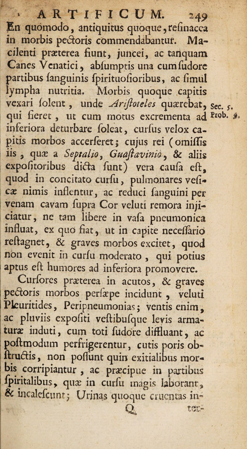 En quomodo, antiquitus quoque , refinacca in morbis pedoris commendabantur. Ma¬ cilenti praeterea fiunt, juncei, ac tanquam Canes Venatici, abfumptis una cumfudore partibus fanguinis fpirituolioribus, ac fimul lympha nutritia. Morbis quoque capitis vexari f olent, unde Anfioteles quaerebat, qui fieret, ut cum motus excrementa ad inferiora deturbare foleat, curfus velox ca¬ pitis morbos accerferet; cujus rei (omiflis iis 5 qu& a Septaho, Gmflavinia, & aliis expofltoribus dida fiint) vera caufa eft, quod in concitato curfu, pulmonares vell¬ em nimis inflentur, ac reduci fanguini per venam cavam fupra Cor veluti remora inji¬ ciatur, ne tam libere in vafa pneumonica influat, ex quo fiat, ut in capite neceflario reftagnet, & graves morbos excitet, quod non evenit in curfu moderato , qui potius i aptus eft humores ad inferiora promovere. Curfores praeterea in acutos, & graves pedoris morbos perfrpe incidunt , veluti Pkuritides, Peripneumonias; ventis enim, ac pluviis expoliti veftibufque levis arma- tura induti, cum toti fiidore diffluant, ac ; poftmodum perfrigerentur, cutis poris ob« ftrudis, non poflunt quin exitialibus mor¬ bis corripiantur , ac pracipue in partibus i fpiritalibus, quge in curfu magis laborant 9 | lncalefcunt• Urinas quoque cruentas iri-