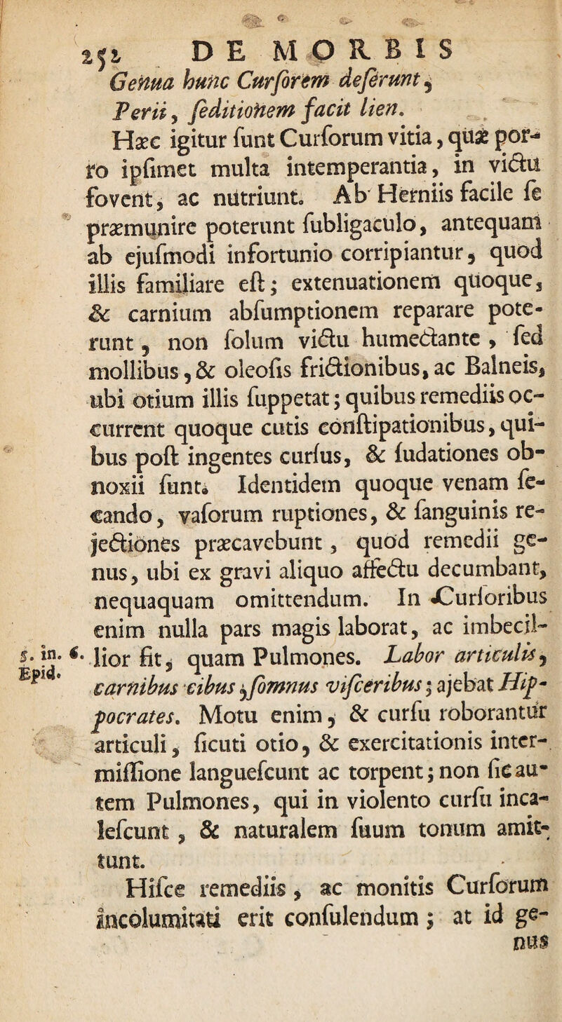 5. in. Epid. DE MORBIS Genua hunc Cur forem deferunt 5 Perii, feditiohem facit lien. Haec igitur funt Curforum vitia, quae por¬ ro iplimet multa intemperantia, in viCha fovent, ac nutriunt. Ab Herniis facile fe praemunire poterunt fubligaculo, antequam ab ejufmodi infortunio corripiantur , quod illis familiare eft; extenuationem quoque, & carnium abfumptionem reparare pote¬ runt , non folum vi&u humeCiante , fed mollibus,& oleofis friCtionibus, ac Balneis, ubi otium illis fuppetat; quibus remediis oc¬ current quoque cutis conftipationibus, qui¬ bus poft ingentes curfus, & fudationes ob¬ noxii funt. Identidem quoque venam fe- cando, vaforum ruptiones, & fanguinis re¬ jectiones praecavebunt, quod remedii ge¬ nus, ubi ex gravi aliquo afteCtu decumbant, nequaquam omittendum. In «Gurioribus enim nulla pars magis laborat, ac imbecil- lior fit, quam Pulmones. Labor articulis, carnibus cibus ^fomnus vifceribus; ajebat Hip¬ pocrates. Motu enim, & curfu roborantur articuli, ficuti otio, & exercitationis inter- miflione languefcunt ac torpent; non lic au¬ tem Pulmones, qui in violento curfu inca- lefcunt, & naturalem fuum tonum amit¬ tunt. Hifce remediis , ac monitis Curforum Incolumitati erit confulendum; at id ge¬ nus