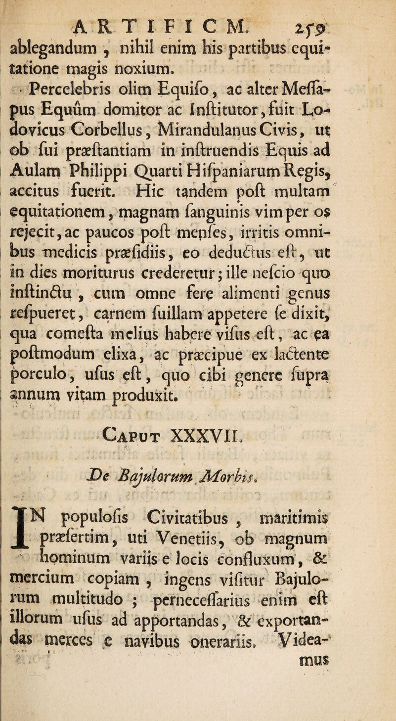 artificm: zfp ablegandum , nihil enim his partibus equi¬ tatione magis noxium. • Percelebris olim Equifo, ac alter Mefia- pus Equum domitor ac inftitutor,fuit Lo- dovicus Corbellus, MirandulanusCivis, ut ob fui prarilantiam in inftruendis Equis ad Aulam Philippi Quarti Hifpaniarum Regis, accitus fuerit. Hic tandem poft multam equitationem, magnam fanguinis vim per os rejecit,ac paucos poft mepfes, irritis omni¬ bus medicis prsefidiis, eo dedudtus eft, ut in dies moriturus crederetur; ille nefcio quo inftinflu , cum omne fere alimenti genus refpueret, carnem fuillam appetere {e dixit, qua comefta melius habere vifus eft, ac ea poftmodum elixa, ac praecipue ex laciente porculo, ufus eft, quo cibi genere fupra t annum vitam produxit. Caput XXXVII. j k>, 1 De Bajularum Ador bis* IN populofis Civitatibus , maritimis prariertim, uti Venetiis, ob magnum hominum variis e locis confluxum , & mercium copiam , ingens vifitur Bajulo¬ rum multitudo ; pcrneceftarius enim eft illorum ufus ad apportandas, Sc exportan¬ das merces e navibus onerariis. Videa¬ mus