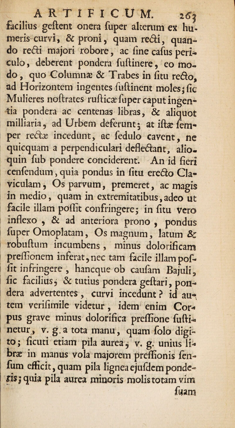 facilius geftent onera fuper alterum ex hu¬ meris curvi, & proni, quam redi, quan- do redi majori robore, ac fine cafus peri¬ culo , deberent pondera fuftinere, eo mo¬ do , quo Columnas & Trabes in (itu redo, ad Horizontem ingentes fuflinent moles; fic Mulieres noftrates rufticae fuper caput ingen¬ tia pondera ac centenas libras, & aliquot milliaria, ad Urbem deferunt 5 at iffie fem- per redas incedunt, ac fedulo cavent, ne quicquam a perpendiculari defledant, alio- quin fub pondere conciderent. An id fieri cenfendum, quia pondus in fitu eredo Cla¬ viculam, Os parvum, premeret, ac magis in medio, quam in extremitatibus, adeo ut facile illam poflit confringere; in fitu vero | inflexo , & ad anteriora prono , pondus | fuper Omoplatam, Os magnum, latum &c robuftum incumbens , minus dolorificam preffionem inferat,nec tam facile illampof- fit infringere , hancque ob caufam Bajuli, iic facilius, & tutius pondera geftari, pon¬ dera advertentes , curvi incedunt ? id au-, tem verifimile videtur, idem enim Cor« pus grave minus dolorifica preflione fufti- 1 netur, v. g.a tota manu, quam folo digi¬ to ; ficuti etiam pila aurea j v. g. unius li* brae in manus vola majorem preflionis fen- fum efficit,quam pila ligneaejufdemponde¬ ris; quia pila aurea minoris molis totam vim fwam