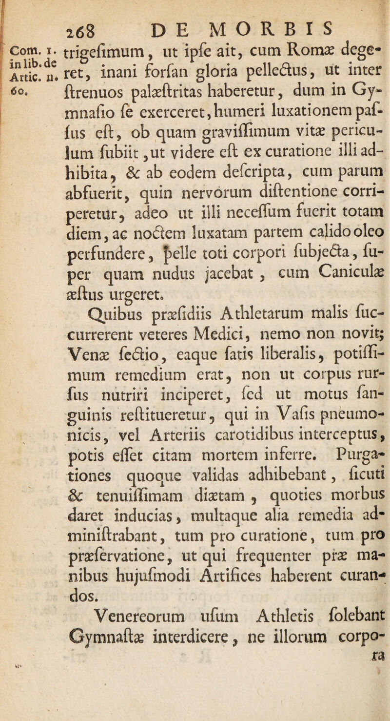 inlib.de Actie, n. 6o. 26B DE MORBIS ret, inani forfan gloria pelledus, ut inter ftrenuos pala?ftritas haberetur, dum in Gy» mnafio fe exerceret,humeri luxationempaf- fus eft, ob quam graviflimum vita? pericu¬ lum fubiit ,ut videre eft ex curatione illi ad¬ hibita, & ab eodem deferipta, cum parum abfuerit, quin nervorum diftentione corri¬ peretur, adeo ut illi neceffum fuerit totam diem, ac nodem luxatam partem calido oleo perfundere, |>elle toti corpori fubjeda, fu- per quam nudus jacebat , cum Canicula? seftus urgeret. Quibus prxfidiis Athletarum malis fuc- currerent veteres Medici, nemo non novit; Vena? fedio, eaque fatis liberalis, potifii- mum remedium erat, non ut corpus rur- fus nutriri inciperet, fed ut motus fian- guinis reftitueretur, qui in Vafis pneumo¬ nicis, vel Arteriis carotidibus interceptus, potis effet citam mortem inferre. Purga¬ tiones quoque validas adhibebant, ficuti 8c tenuillimam dictam , quoties morbus daret inducias, multaque alia remedia ad- miniftrabant, tum pro curatione, tum pro prsefervatione, ut qui frequenter pr£ ma¬ nibus hujufmodi Artifices haberent curan¬ dos. Venereorum ufum Athletis folebant Gymnaft^ interdicere, ne illorum corpo-