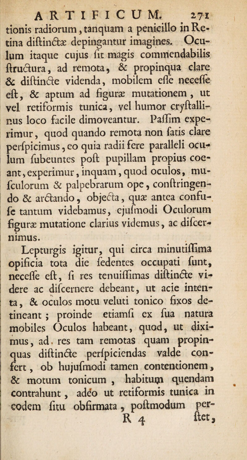 tionis radiorum, tanquam a penicillo in Re¬ tina diftindae depingantur imagines. Ocu¬ lum itaque cujus fit magis commendabilis ftrudura, ad remota, & propinqua clare diftinde videnda, mobilem die neceife eft, & aptum ad figuras mutationem , ut vel retiformis tunica, vel humor cryftalli- nus loco facile dimoveantur. Paffim expe¬ rimur , quod quando remota non fatis clare perfpicimus, eo quia radii fere paralleli ocu¬ lum fubeuntes poft pupillam propius coe¬ ant , experimur, inquam, quod oculos, mu* fculorum & palpebrarum ope, conftringen- do & ardando, objeda, quas antea confu- fe tantum videbamus, ejufmodi Oculorum figurae mutatione clarius videmus, ac difcer- nimus. Lepturgis igitur, qui circa minutiftima opificia tota die fedentes occupati funt, neceffe eft, fi res tenuiftimas diftinde vi¬ dere ac difcernere debeant, ut acie inten¬ ta , & oculos motu veluti tonico fixos de¬ tineant ; proinde etiamfi ex fua natura mobiles Oculos habeant, quod, ut dixi¬ mus, ad. res tam remotas quam propin¬ quas diftinde perfpicicndas valde con¬ fert , ob hujufmodi tamen contentionem s & motum tonicum , habitum quendam contrahunt, adeo ut retiformis tunica in eodem litu obfirmata, poftmodum per-