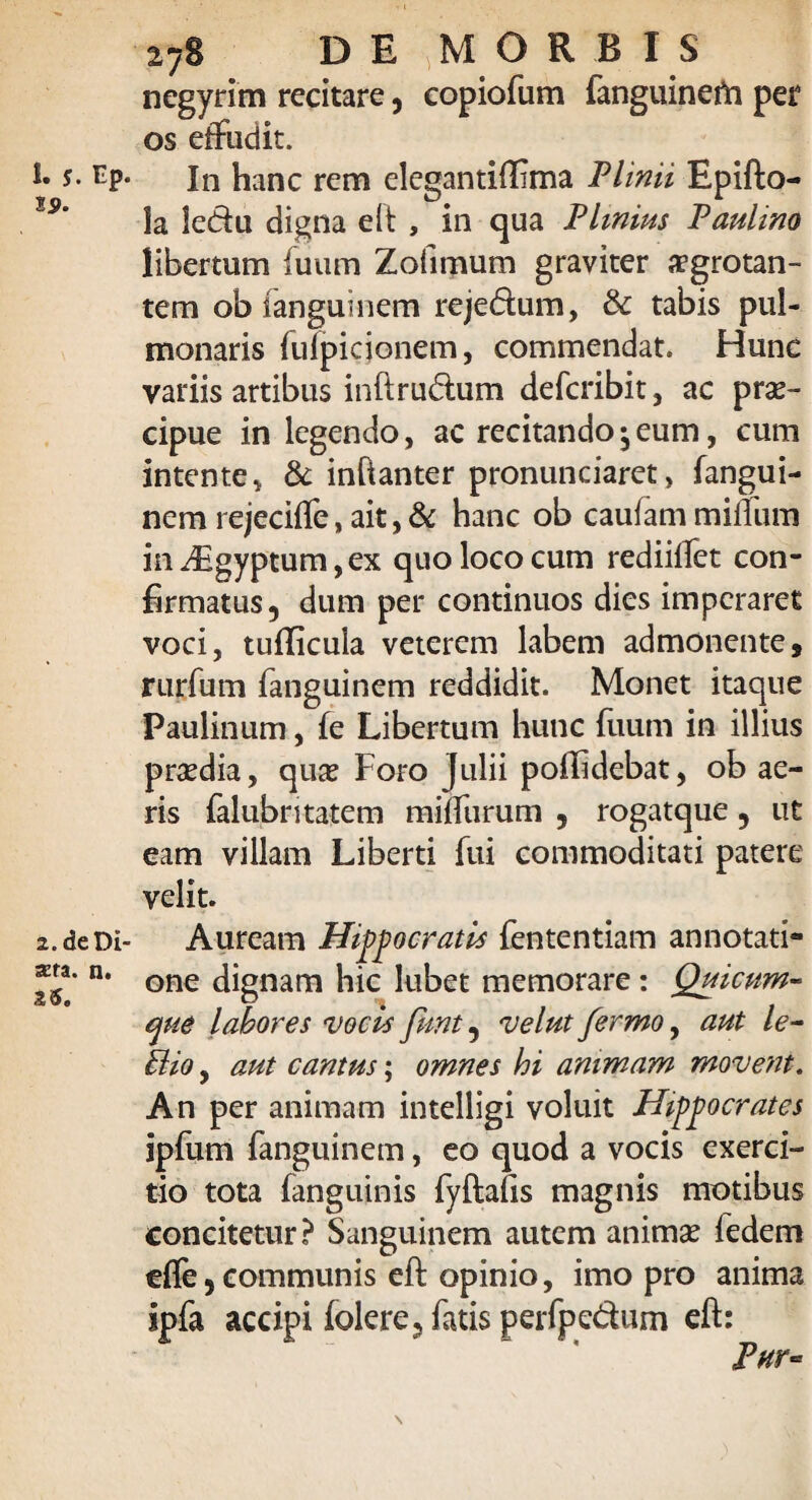 19. 2. de Di- sera. n. 26. 278 DEpORBlS negyrim recitare, copiofum fanguinefri per os effudit. la ledu digna e It , in qua Plinius Paulino libertum fuum Zofimum graviter ffgrotan- tem ob fanguinem rejedum, & tabis pul¬ monaris fufpidonem, commendat. Hunc variis artibus inftrudum defcribit, ac prae¬ cipue in legendo, ac recitando ^ eum, cum intente * & inftanter pronunciaret, fangui¬ nem rejeciffe, ait, & hanc ob cauiammilium iiiiEgyptum,ex quo loco cum rediiflet con¬ firmatus, dum per continuos dies imperaret voci, tufficula veterem labem admonente, rurfum fanguinem reddidit. Monet itaque Paulinum, fe Libertum hunc fuum in illius praedia, quae Foro Julii poffidebat, ob ae¬ ris falubntatem milfurum , rogatque, ut eam villam Liberti fui commoditati patere velit. Auream Hippocratis fententiam annotati¬ one dignam hic lubet memorare: Quicum- que labores vocis funt, velut fermo, aut le~ Bio, aut cantus; omnes hi animam movent. An per animam intelligi voluit Hippocrates ipfum fanguinem, eo quod a vocis exerci¬ tio tota (anguinis fyftafis magnis motibus concitetur? Sanguinem autem animae fedem efle, communis eft opinio, imo pro anima ipfa accipi folere, fatis perfpedum eft: Phy» \