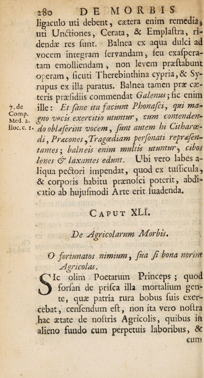 7 .de Com p. Med. z. lioc.c, i 280 DE MORBIS ligaculo uti debent, extera enim remedia^ uti Unctiones, Cerata, & Emplaftra, ri¬ denda* res funt. Balnea ex aqua dulci ad vocem integram fervandam , feu exafpera- tam emolliendam , non levem prxftabunt operam, iicuti Therebinthina cypria,& Sy¬ ria pus ex illa paratus. Balnea tamen prx ex¬ teris prxfidiis commendat Galenus ic enim ille: Et Jane ita faciunt Phonafii, qpti ma¬ gno vocis exercitio utuntur, cum contenden- * do obhferint vocem, funt autem hi Citharae• di, Pracones, 'Tragoediam jterfonati rejirferi¬ tantes ; balneis enim multis utuntur, cibos lenes <& laxantes edunt. Ubi vero labes a- liqua pecori impendat, quod ex tullicula, & corporis habitu prxnolci poterit, abdi4- catio ab hujufmodi Arte erit fuadenda. Caput XLL De Agricolarum ACorbis. O fortunatos nimium, fua Ji bona norim ^Agricolas. Sic olim Poetarum Princeps ; quod forfan de prifea illa mortalium gen¬ te, qux patria rura bobus fuis exer¬ cebat , cenfendum eft, non ita vero noftra hac xtate de noftris Agricolis, quibus in alieno fundo eum perpetuis laboribus, & eum