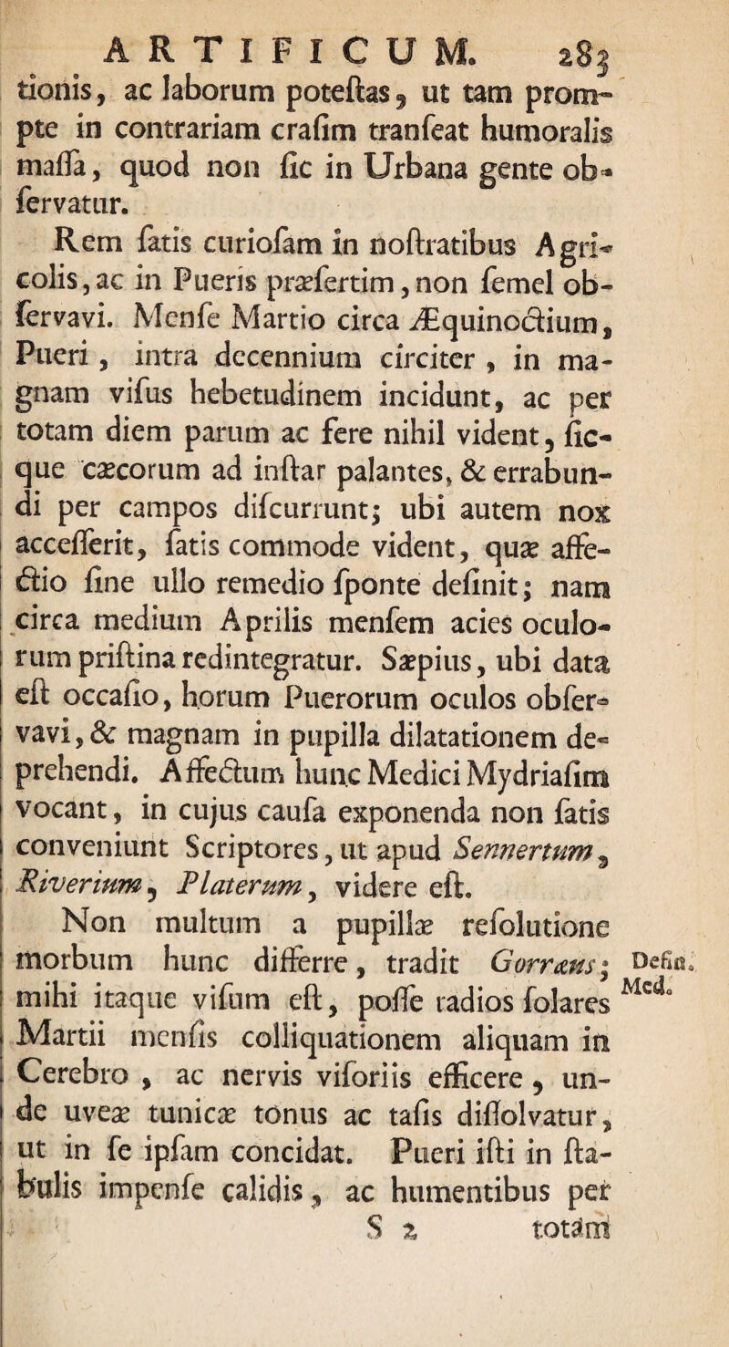 tionis, ac laborum poteftas 9 ut tam prom¬ pte in contrariam crafim tranfeat humoralis maffa, quod non fxc in Urbana gente ob* fervatur. Rem fatis curiofam xn noftratibus Agri** colis,ac in Pueris praefertim,non femel ob- fervavi. Menfe Martio circa i£quinodium. Pueri, intra decennium circiter , in ma¬ gnam vifus hebetudinem incidunt, ac per totam diem parum ac fere nihil vident 5 fic- que caecorum ad inftar palantes, & errabun¬ di per campos difeurrunt; ubi autem nox accefferit, fatis commode vident, quae affe- dio fxne ullo remedio fponte definit; nam circa medium Aprilis menfem acies oculo¬ rum priftina redintegratur. Saepius, ubi data cft occaflo, horum Puerorum oculos obfer* vavi,& magnam in pupilla dilatationem de¬ prehendi. AfFedum hunc Medici Mydriaftm vocant, in cujus caufa exponenda non fatis conveniunt Scriptores, ut apud Sennertum3 Riverium5 Rlaterum, videre eft. Non multum a pupillae refolutione morbum hunc differre, tradit Gorram; mihi itaque vifum eft, poffe radios folares Martii menfis colliquationem aliquam in Cerebro , ac nervis viforiis efficere, un¬ de uveae tunicae tonus ac tafis diftolvatur, ut in fe ipfam concidat. Pueri ifti in fta- bulis impenfe calidis, ac humentibus per S z totam '■ V Defic Mc&L