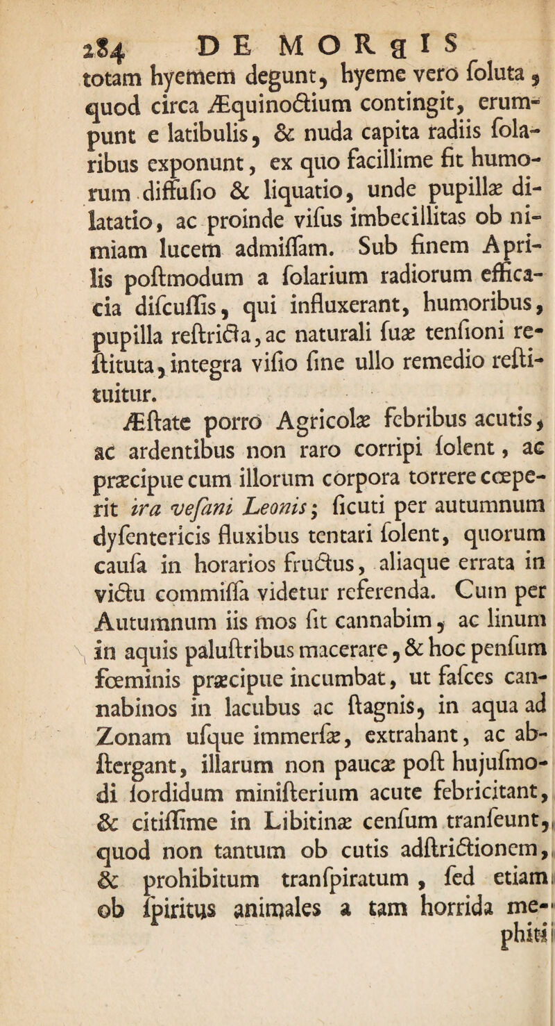 2S4 DE MORRIS totam hyemem degunt, hyeme vero foluta, quod circa Aiquinodium contingit, erum¬ punt e latibulis, & nuda capita radiis fola- ribus exponunt, ex quo facillime fit humo¬ rum diffufio & liquatio, unde pupillae di¬ latatio, ac proinde vifus imbecillitas ob ni¬ miam lucem admiffam. Sub finem Apri¬ lis poftmodum a folarium radiorum effica¬ cia difcufiis, qui influxerant, humoribus, pupilla reftrida,ac naturali Tuae tenfioni re- ftituta,integra vifio fine ullo remedio refti- tuitur. Aiftate porro Agricolae febribus acutis, ac ardentibus non raro corripi folent, ac praecipue cum illorum corpora torrere ccepe¬ rit ira vefani Leonis; ficuti per autumnum dyfentericis fluxibus tentari folent, quorum caufa in horarios frudus, aliaque errata in vidu commiffa videtur referenda. Cum per Autumnum iis mos fit cannabim, ac linum in aquis paluftribus macerare, & hoc penfum fceminis prsEcipue incumbat, ut fafces can¬ nabinos in lacubus ac ftagnis, in aqua ad Zonam ufque immerfis, extrahant, ac ab- ftergant, illarum non paucae pofi: hujufmo- di iordidum minifterium acute febricitant, 8c citiffime in Libitinae cenfum tranfeunt,, quod non tantum ob cutis adftridionem, ic prohibitum tranfpiratum , fed etiam i ob ipiritus animales a tam horrida me-