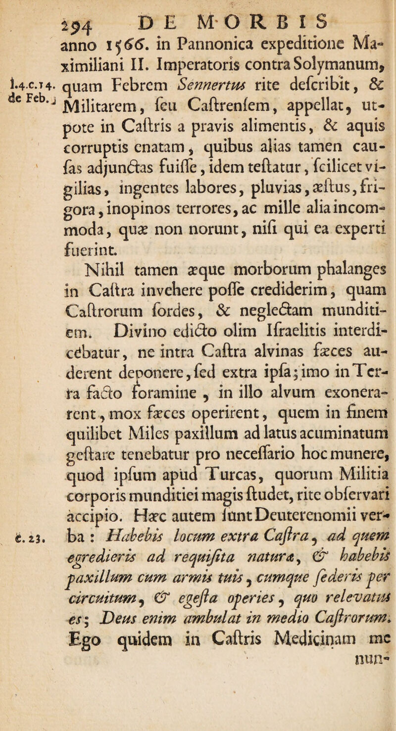 1.4-C.7 4* «Se Feb. j t. Z3. 294 DE MORBIS anno 1566. in Pannonica expeditione Ma- ximiliani II. Imperatoris contra Solymanum, quam Febrem Sennertus rite defcribit, & Militarem, feu Caftreniem, appellat, ut- pote in Caftris a pravis alimentis, & aquis corruptis enatam * quibus alias tamen cau- fas adjun&as fuifle, idem teftatur, fcilicet vi¬ gilias, ingentes labores, pluvias,adtus,fri¬ gora , inopinos terrores, ac mille alia incom¬ moda , qu& non norunt, nifi qui ea experti fuerint. Nihil tamen aeque morborum phalanges in Caftra invehere pofle crediderim, quam Caftrorum fordes, & negle&am munditi¬ em. Divino edi&o olim Ifraelitis interdi¬ cebatur , ne intra Caftra alvinas faeces au¬ derent deponere, fed extra ipfa;imo in Ter¬ ra fa&o foramine , in illo alvum exonera¬ rent , mox feces operirent, quem in finem quilibet Miles paxillum ad latus acuminatum geftare tenebatur pro neceflario hoc munere, quod ipfum apud Tureas, quorum Militia corporis munditiei magis ftudet, rite obfervari accipio. Harc autem iuntDeuterenomii ver¬ ba : Habebis locum extra Caftra, ad quem egredieris ad requifita natura, & habebis paxillum cum armis tuis , cumque [ederis per circuitum, & egefta opertes, quo relevatus es; Deus enim ambulat in medio Caftrorum. Ego quidem in Caftris Medicinam me nun-