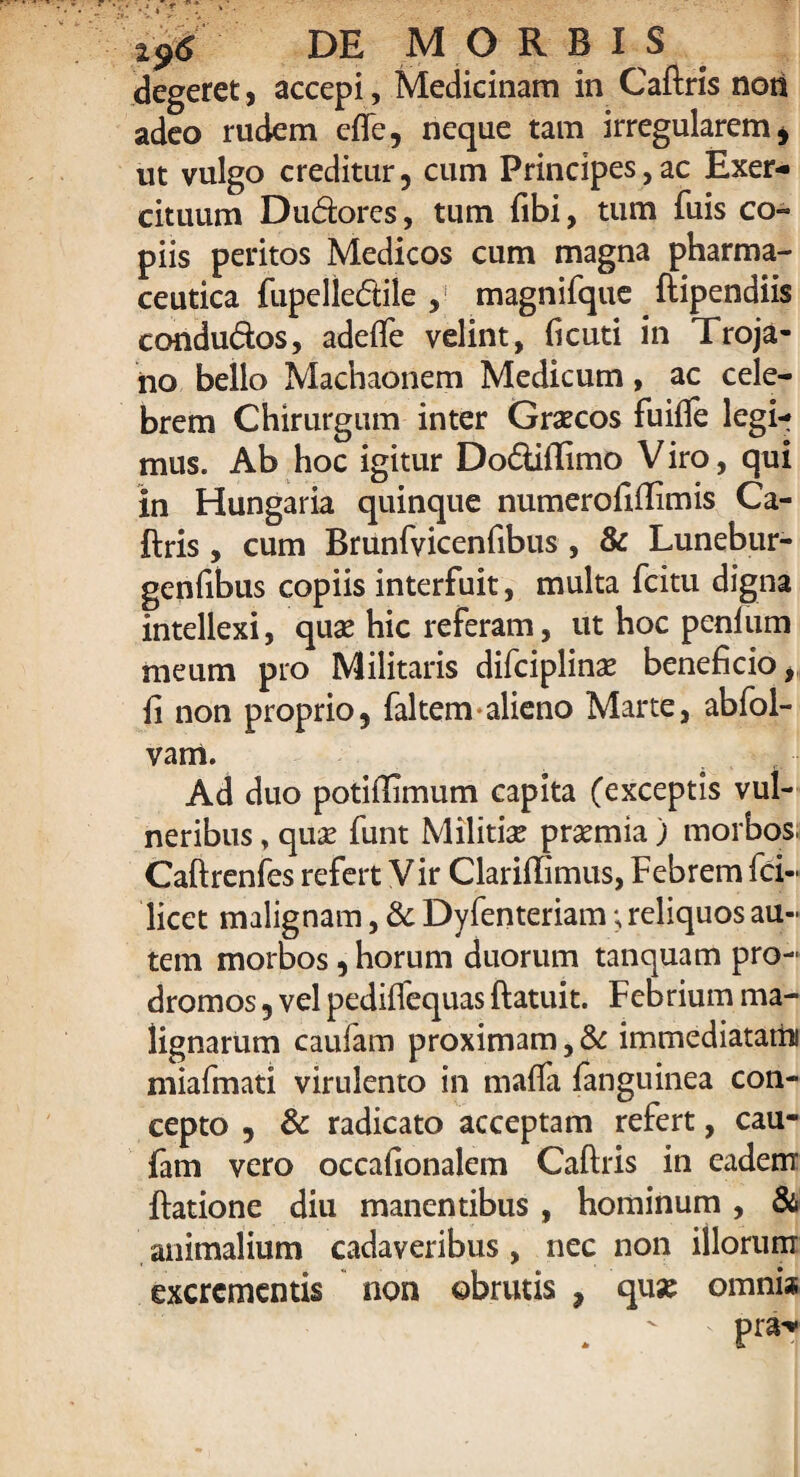 degeret, accepi. Medicinam in Caftris non adeo rudem efle, neque tam irregularem , ut vulgo creditur, cum Principes, ac Exer¬ cituum D udor es, tum fibi, tum fuis co¬ piis peritos Medicos cum magna pharma¬ ceutica fupeliediie , magnifque ftipendiis condudos, adefte velint, ficuti in Troja¬ no bello Machaonem Medicum, ac cele¬ brem Chirurgum inter Graecos fuifte legi¬ mus. Ab hoc igitur Dodiflimo V iro, qui in Hungaria quinque numerofiftimis Ca¬ ftris , cum Brunfvicenfibus , & Lunebur- genfibus copiis interfuit, multa fcitu digna intellexi, quae hic referam, ut hoc penium meum pro Militaris difciplinae beneficio, fi non proprio, faltem alieno Marte, abfol- vam. Ad duo potiilimum capita (exceptis vul¬ neribus , qua? funt Militiae prsemia) morbos. Caftrenfes refert V ir Clariffimus, Febrem fci- licet malignam, & Dyfenteriam; reliquos au¬ tem morbos, horum duorum tanquam pro¬ dromos , vel pedilfequas ftatuit. Febrium ma¬ lignarum caufam proximam, & immediatatin miafmati virulento in maffa fanguinea con¬ cepto , & radicato acceptam refert, cau¬ fam vero occafionalem Caftris in eadem ftatione diu manentibus , hominum, & animalium cadaveribus , nec non illorum excrementis non obrutis , quse omnia . ' ' PrjN