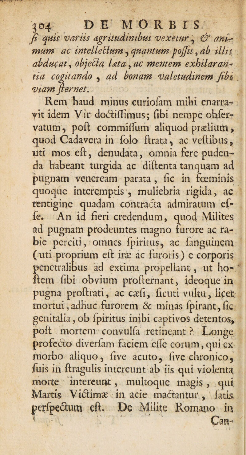 fi quis variis dgritudimbus vexetur , & ani** mum ac intellectum , quantum jofiit, ab illis abducat, objeCia lata, ac mentem exhilarans tia cogitando , ad bonam valetudinem fibi viam flernet. Rem haud minus curiofam milii enarra- yit idem Vir do&iftimus; (ibi nempe obfer? vatum, poft commiffum aliquod praelium, quod Cadavera in folo ftrata, ac veftibus, uti mos eft, denudata, omnia fere puden¬ da habeant turgida ac diftenta tanquam ad pugnam veneream parata , fic in fceminis quoque interemptis , muliebria rigida, ac tentigine quadam contracte admiratum ef- fe. An id fieri credendum, quod Milites ad pugnam prodeuntes magno furore ac ra¬ bie perciti, omnes fpiritus, ac fanguinem (uti proprium eft ira? ac furoris) e corporis penetralibus ad extima propellant i ut ho- ftem fibi obvium profternant, ideoque in pugna proftrati, ac cafti, licuti vultu, licet mortui, adhuc furorem & minas fpirant, fic genitalia, ob fpiritus inibi captivos detentos, poft mortem convulfa retineant ? Longe profedo diverfam faciem efte eorum, qui ex morbo aliquo, ftve acuto, five chronico, fuis in ftragulis intereunt ab iis qui violenta morte intereunt, multoque magis , qui Martis Vidamx in acie ma&aritur , fatis pe^fpedum eft. De Milite -v, Romano in