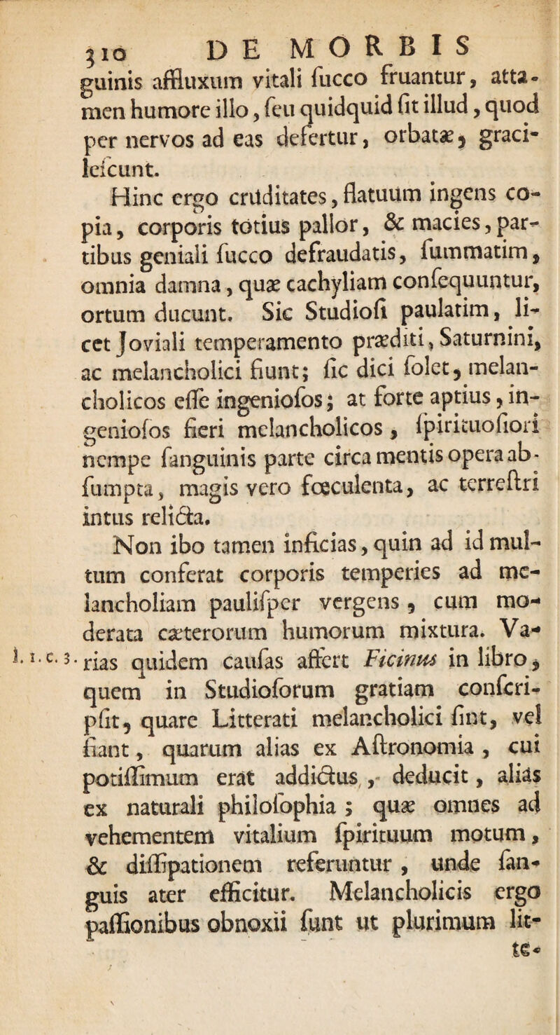 guinis affluxum vitali fucco fruantur, atta¬ men humore illo, feu quidquid fit illud, quod per nervos ad eas defertur, orbatae 5 graci- lefcunt. Hinc ergo cruditates, flatuum ingens co¬ pia , corporis totius pallor, & macies, par¬ tibus geniali fucco defraudatis, fummatim, omnia damna, quae cachyliam confequuntur, ortum ducunt. Sic Studiofi paulatim, li¬ cet Joviali temperamento praediti, Saturnini, ac melancholici fiunt; fic dici folet5 melan¬ cholicos elfe ingeniofos; at forte aptius, in- geniofos fieri melancholicos, fipirkuofiori nempe fanguinis parte circa mentis opera ab- fumpta, magis vero fesculenta, ac terreftri intus relida. Non ibo tamen inficias, quin ad id mul¬ tum conferat corporis temperies ad me¬ lancholiam paulifper vergens, cum mo¬ derata exterorum humorum mixtura. Va- 1,c- 3-rias quidem caufas aftert Ficinm in libro * quem in Studioforum gratiam confcri- pfit, quare Litterati melancholici fint, vel fiant, quarum alias ex Aftronomia , cui potiflimum erat addidus , deducit, alias ex naturali philofophia; qux omnes aci vehementem vitalium fpirituum motum, & diflipationem referuntur, unde fan- guis ater efficitur. Melancholicis ergo paffionibus obnoxii funt ut plurimum lit¬ te*