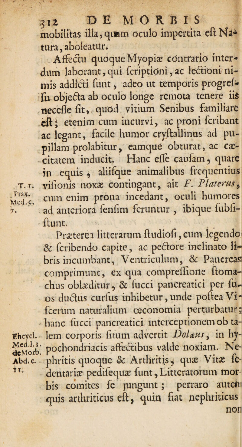 mobilitas illa,qimm oculo impertita eftNd* tura, aboleatur* Affedu quoque Myopiae contrario inter¬ dum laborant, qui fcriptidni, ac ledioni ni¬ mis addidi funt, adeo ut temporis progref- fir objeda ab oculo longe remota tenere ii$ necefle fit, quod vitium Senibus familiare cft; etenim cum incurvi, ac proni feribant ac legant, facile humor cryftallinus ad pu¬ pillam prolabitur, eamque obturat, ac cae¬ citatem inducit. Hanc effe caufam, quare in equis , aliifque animalibus frequentius t.r. vifionis noxae contingant, ait F. PUterus± M'T'c cum cn^m prona incedant, oculi humores 7. ’ ad anteriora fenfim feruntur , ibique fubii- ftunt. Praeterea litterarum ftudiofi, cum legendo & feribendo capite, ac pedore inclinato li¬ bris incumbant, Ventriculum, & Pancreas comprimunt, ex qua compreffione ftoma- chus oblaeditur 9 & fucci pancreatici per fu- os dudus curfus inhibetur, unde pofteaVi* fcertim naturalium oeconomia perturbatur; hanc fucci pancreatici interceptionem ob ta- ghcycl. lem corporis fitum advertit Dolaus, in hy- dcMorb pochondriacis affedibus valde noxiam. Ne- Abd.c. phritis quoque & Arthritis, quae Vitae fe- * r’ dentariae pcdifequ^ funt, Litteratorum mor~ bis comites fe jungunt; perraro auteOi quis arthriticus eft, quin fiat nephriticus non