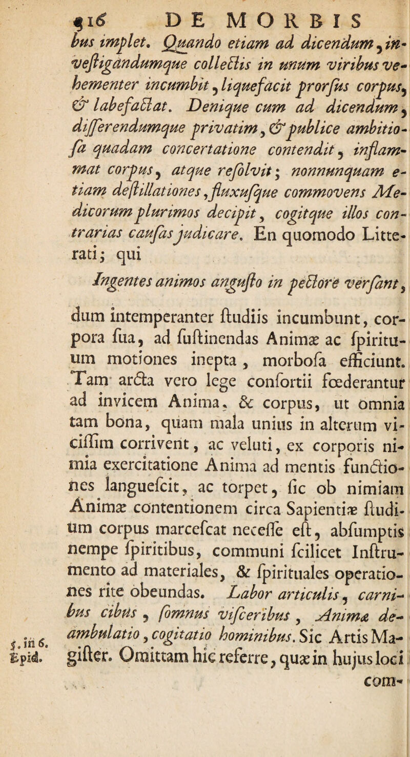 bus implet, Quando etiam ad dicendum , in~ veftigandumque colleblis in unum viribus ve¬ hementer incumbit , liquefacit prorfus corpus, & l ab efabi at. Denique cum ad dicendum , differendumque privatim y&publice ambitio- quadam concertatione contendit , inflam¬ mat corpus, refolvit; nonnunquam e- fiam deflillationes ,fluxufque commovens Me¬ dicorum plurimos decipit, cogit que illos con¬ trarias caufasjudicare. En quomodo Litte¬ rati; qui Ingentes animos anguflo in peblore verfant , dum intemperanter ftudiis incumbunt, cor¬ pora fua, ad fuftinendas Animae ac fpiritu- um motiones inepta, morbofa efficiunt Tam arda vero lege confortii foederantur ad invicem Anima, 3c corpus, ut omnia tam bona, quam mala unius in alterum vi- ciffim corrivent, ac veluti, ex corporis ni¬ mia exercitatione Anima ad mentis fundtio- iies languefcit, ac torpet, fic ob nimiam Anima: contentionem circa Sapientiae ftudi- um corpus marcefcat neceffe eft, abfumptis nempe fpiritibus, communi fcilicet Inftru- mento ad materiales, & fpirituales operatio¬ nes rite obeundas. Labor articulis, carni¬ bus cibus , fomnus vifceribus , .Amm& de¬ ambulatio , cogitatio hominibus. Sic Artis Ma- gifter. Omittam hic referre, quae in hujus loci com-