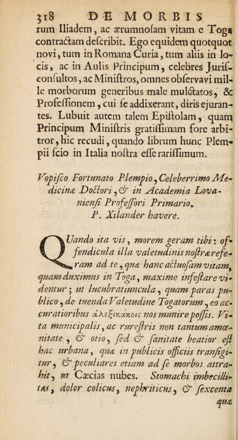 }i8 DEMORSIS rum Iliadem, ac aerumnofam vitam e Togs contradam defcribit. Ego equidem quotquot novi, tum in Romana Curia, tum aliis in lo- cis, ac in Aulis Principum, celebres Jurif- coniultos, ac Miniftros, omnes obfervavi mil¬ le morborum generibus male muldatos, 8c Profeflionem, cui fe addixerant, diris ejuran¬ tes. Lubuit autem talem Epiltolam, quam Principum Miniftris gratirfimam fore arbi¬ tror, hic recudi, quando librum hunc Piem» pii fcio in Italia noftra efferarilEmum. Vopifco Fortunato Plempio 5 Celeberrimo Ale- dicina Do51 ori, & in Academia Lova- nienfi Profejfori Primario. P. Xilander havere. Dando ita vis, morem geram tibi: of- fendicula illa valetudinis noftrarefe- , ram ad te, qua hanc acluofam vitamy quam duximus in Foga, maxime infeftare vi- dentur; ut lucubratiuncula, quam garas pu¬ blico , de tuenda Valetudine Togatorum, eo ac¬ curatioribus nos munirepojjis. Vi¬ ta municipalis, ac rurefiris non tantum amoe¬ nitate , <& otio 5 fed & fanitate beatior ejt hac urbana, qua in publicis officiis tranjigi- tur, &'peculiares etiam ad fe morbos attra¬ hit,, ut C^ecias nubes. Stomachi imbecilli- im , dolor colicus, nephriticus, (V fexcenta qua