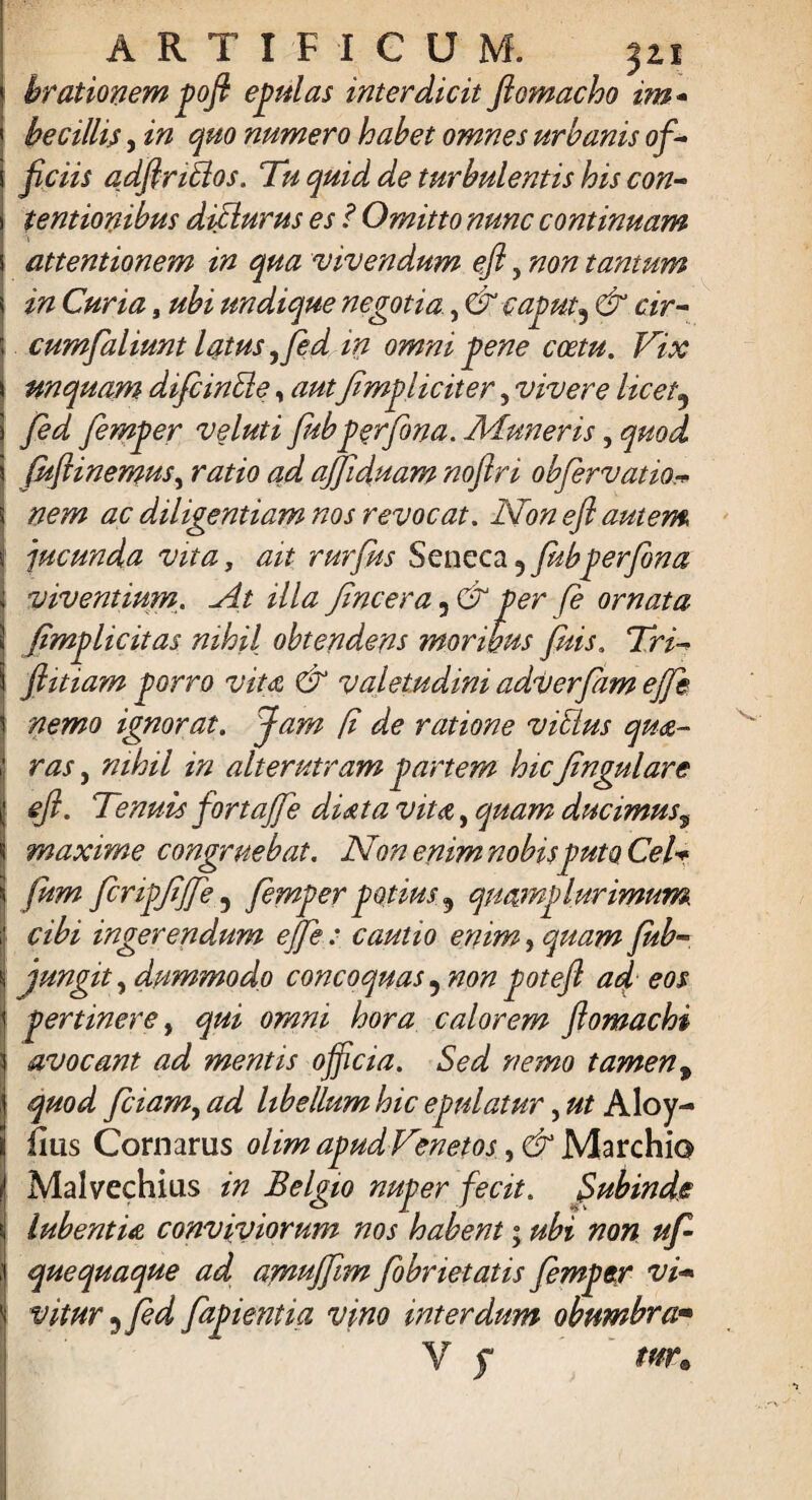 brationem pofi epulas interdicit ftomacho im- hecillis, in quo numero habet omnes urbanis of¬ ficiis adfiritlos. Tu quid de turbulentis his con¬ tentionibus dicturus es ? Omitto nunc continuam attentionem in qua vivendum efi, non tantum in Curia, ubi undique negotia, & caput3 & cir- cumfaliunt latus ,fed in omni pene coetu. Vix unquam difcinSle, autJ,impliciter, vivere licet9 fed femper veluti fubperfina. Aduneris, quod j.uftinemus, ratio ad ajfiduam noftri obfervatio nem ac diligentiam nos revocat. Non efi autem jucunda vita, ait rurfus Seneca 5 fubperfina viventium. Jit illa Jincera 5 & per fe ornata jimplicitas nihil obtendens moribus fuis. Tri- fiitiam porro vita & valetudini adverfam effe nemo ignorat. Jam (i de ratione vicius qua- ras, nihil in alterutram partem hic Jingulare efi. Tenuis fortajfe diata vita, quam ducimus, maxime congruebat. Non enim nobis puto Cei* fum JcripJiJJe 5 femper potius 9 quamp lurimum cibi ingerendum ejfe : cautio enim, quam fub- jungit, dummodo concoquas 5 non poteft ad eos pertinere, qui omni hora calorem ftomachi avocant ad mentis officia. Sed nemo tamen, quod fciamy ad libellum hic epulatur, ut Aloy- fius Cornarus olim apud Venetos Marchio Malvechius in Belgio nuper fecit. Subinde lubentia conviviorum nos habent; ubi non ufi quequaque ad amujfim fobrietatis femper vi* vitur y fed fapientia vino interdum obumbra* V s m.