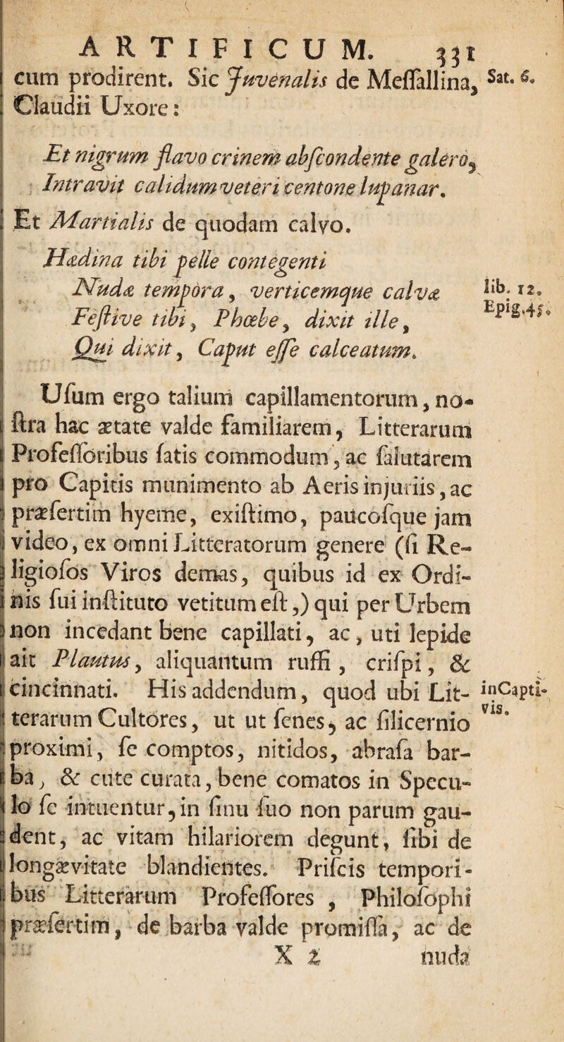 cum prodirent. Sic Juvenalis de MefTallina, Sat- Claudii Uxore: Et nigrum flavo crinem abfcondente galero9 Intravit calidnmveteri centone lupanar. Et Martialis de quodam calvo. Haedina tibi pelle contegenti Nudas, tempora, verticemque calvas ijL 12. Feftive tibi, Phoebe, afo// /7/e, i2^ dixit 5 Caput ejfe calceatum» 7* ' I Ufum ergo talium capillamentorum, no- fira hac setate valde familiarem, Litterarum Profeffcribus fatis commodum, ac faiutarein pro Capitis munimento ab Aeris injuriis, ac praeferrim hyeme, exiftimo, paucofque jam video, ex omni Litteratorum genere (ii Re- ligiofos Viros demas, quibus id ex Ordi¬ nis fuiinfiituto veritum eft,) qui perLTrbem non incedant bene capillati, ac, uti lepide ait Plautus, aliquantum rufK , crifpi, & cincinnati. His addendum, quod ubi Lit- inQapti- terarum Cultores, ut ut fenes, ac filicernio ns° proximi, fe comptos, nitidos, abrafa bar- iba, & ciite curata, bene comatos in Specu¬ lo fe intuentur,in linu Luo non parum gau¬ dent, ac vitam hilariorem degunt, libi de longaevitate blandieiltes. Prifcis tempori¬ bus Litterarum Profeffores , Philofbphi pr^lertim, de barba valde promifla, ac de X Z nuda