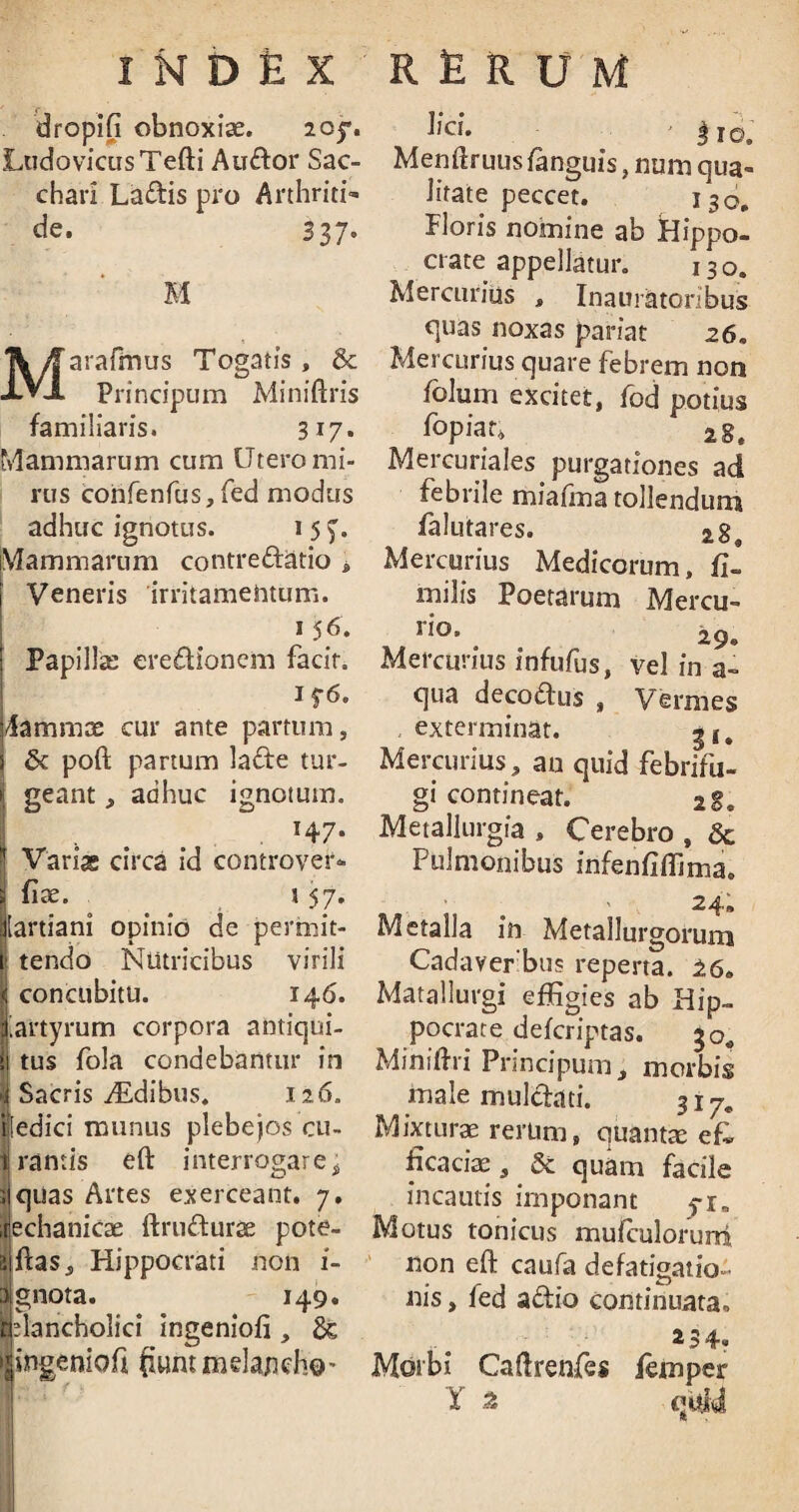 dropifi obnoxiae. 205% LtidovicusTefti Audor Sac¬ chari Ladis pro Arthriti¬ de. 337« M Maraftnus Togatis , & Principum Miniftris familiaris. 317. Mammarum cum Utero mi¬ rus confenfus, fed modus adhuc ignotus. 15 f. Mammarum contredatio » Veneris irritamentum. 156. Papillae eredioncm facit. 176. Fammx cur ante partum» i & poft partum lade tur- * geant, adhuc ignotum. | . T47* * Variae circa id controver¬ si fix. t 57. ijlartiani opinio de permit- \> tendo Nutricibus virili i concubitu. 146. lartyrum corpora antiqui- i\ tus fola condebantur in ►i Sacris yEdibus. 126. iiledici munus plebejos cu¬ li ramis eft interrogare i siqitas Artes exerceant. 7. lechaniex ftrudurx pote- ajftas» Hippocrati non i- itignota. 149. jplancholici ingeniofi, & Ifogenioft fiunt mela/idio* lj‘ci. j |io. Menftruus /anguis, num qua¬ litate peccet. 130. Floris nomine ab Hippo¬ crate appellatur. 130. Mercurius t Inaur&toribus quas noxas pariat 26. Mercurius quare febrem non folum excitet, fod potius fopiar* a8. Mercuriales purgationes ad febrile miafma tollendum falutares. 28. Mercurius Medicorum, fi- milis Poetarum Mercu¬ ri0’ 29® Mercurius infufus, vel in a- qua decodus , Vermes exterminat. gf# Mercurius, an quid febrifu- gi contineat. 28. Metallurgia , Cerebro , & Pulmonibus infenfi/fima. Metalla in Metallurgoruin Cadaver bus reperta. 16„ Matallurgi effigies ab Hip¬ pocrate deferiptas. 30« Miniftri Principum, morbis male mulchti. 317, Mixturx rerum, quantx efi ficacix, & quam facile incautis imponant 71 a Motus tonicus mufculonmi non eft caufa defatigatio¬ nis , fed adio continuata® 254. Morbi Caftrenfes femper Y .2 quid