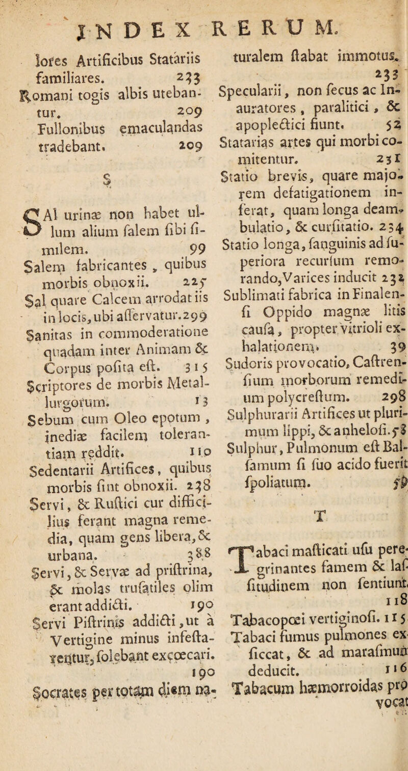 lofes Artificibus Statariis familiares. _ 233 Romani togis albis uteban¬ tur. zo9 Fullonibus emaculandas tradebant, 209 $ SAI urinae non habet ul¬ lum alium falem fibi fi- inilem, 99 Salem fabricantes , quibus morbis obnoxii. 2.25 Sal quare Calcem arrodat iis in locis, ubi aflervatur.299 Sanitas in commodevatione quadam inter Animam 5c Corpus pofita eft. 31 5 Scriptores de morbis Metal- lurgorum. J3 Sebum cum Oleo epotum , inediae facilem toleran¬ tiam r?ddit. 11.0 Sedentarii Artifices, quibus morbis fint obnoxii. 238 Servi, 8c Ruflici cur diffici¬ lius ferant magna reme¬ dia, quam gens libera, Se urbana. 3^8 Servi, & Servae ad priftrina, & molas trufatiles olim erant addiffii. 190 $ervi Piftrinis addiffii,ut a Vertigine minus infefta- ictjtur, (olebant excpecari. 190 iocrates pertotam di«ni na¬ turalem flabat immotus. 232 Specularii, non fecus ac ln- auratores , paralitici, & apopleffiici fiunt. 52 Statarias artes qui morbi co¬ mitentur, 23! Statio brevis, quare majo¬ rem defatigationem in¬ ferat, quam longa deam^ bulatio, & curfitatio. 234 Statio longa,{anguinisadfu- periora recurlum remo¬ rando,Varices inducit 232 Sublimati fabrica inFinalen- fl Oppido magnae litis caufa, propter vitrioli ex¬ halationem. 39 Sudoris provocatio, Caftren- fium morborum remedi¬ um polycrefium. 298 Sulphurarii Artifices ut pluri¬ mum lippi, Scanheloli.yS Sulphur,Pulmonum eftBal- famum fi fuo acido fuerit fpoliatum. fp T Tabaci mafticati ufu pere< grinantes famem 6c laf fitudinem non fentiunt 118 Tabacopoei vertiginofi. 115 Tabaci fumus pulmones ex ficcat, 6c ad marafmuiir deducit. 116 Tabacum haemorroidas prp vocat